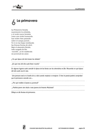 La primavera
COLEGIO SAN AGUSTÍN VALLADOLID ACTIVIDADES DE VERANO página 38
La primavera
La Primavera besaba
suavemente la arboleda,
y el verde nuevo brotaba
como una verde humareda.
Las nubes iban pasando
sobre el campo juvenil...
Yo vi en las hojas temblando
las frescas lluvias de abril.
Bajo el almendro florido,
todo cargado de flor
-recordé-, yo he maldecido
mi juventud sin amor.
¿ En qué época del año brotan los árboles?
……………………………………………………………………………………………………………
¿En qué mes del año suele llover mucho?
……………………………………………………………………………………………………………
En algunos lugares suele coincidir la época de las lluvias con los almendros en flor. Recuerdas en qué época
del año suele ocurrir esto.
…………………………………………………………………………………………………………..
Una persona está en el otoño de su vida cuando empieza a envejecer. Si lees la poesía podrás comprobar
que la primavera coincide con....
…………………………………………………………………………………………………………….
¿ Por qué maldice el poeta su juventud?
…………………………………………………………………………………………………………….
¿ Podrías poner otro título a este poema de Antonio Machado?
…………………………………………………………………………………………………………….
Dibuja un día lluvioso de primavera.
6
 