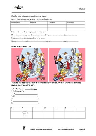 Alfanhuí
COLEGIO SAN AGUSTÍN VALLADOLID ACTIVIDADES DE VERANO página 4
Clasifica estas palabras por su número de sílabas:
tacto, criada, destrozada, y, tenía, ratones, el, fabricaron.
Monosílabas Bisílabas Trisílabas Polisílabas
Busca sinónimos de estas palabras en el texto.
Minino:……………, penumbra:……………….brincos:……………….muda:………………
Busca antónimos de estas palabras en el texto:
Negro:……………..día:……………………….muerto:………………….cogió:………………
BUSCA DIFERENCIAS.
- WRITE SENTENCES ABOUT THE WEATHER; THEN DRAW THE WEATHER SYMBOL
UNDER THE CORRECT DAY.
1.On Monday it´s _____raining__.
2.OnTuesday it´s _____________.
3.On_______________________.
4.On_______________________.
5.__________________________.
6.__________________________.
7.__________________________.
S M T W T F S
 