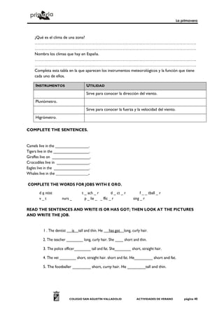 La primavera
COLEGIO SAN AGUSTÍN VALLADOLID ACTIVIDADES DE VERANO página 40
¿Qué es el clima de una zona?
………………………………………………………………………………………………………
………………………………………………………………………………………………………
Nombra los climas que hay en España.
………………………………………………………………………………………………………
………………………………………………………………………………………………………
Completa esta tabla en la que aparecen los instrumentos meteorológicos y la función que tiene
cada uno de ellos.
INSTRUMENTOS UTILIDAD
Sirve para conocer la dirección del viento.
Pluviómetro.
Sirve para conocer la fuerza y la velocidad del viento.
Higrómetro.
COMPLETE THE SENTENCES.
Camels live in the ________________.
Tigers live in the _________________.
Giraffes live on __________________.
Crocodiles live in _______________.
Eagles live in the _________________.
Whales live in the _________________.
COMPLETE THE WORDS FOR JOBS WITH E ORO.
d e ntist t _ ach _ r d _ ct _ r f _ _ tball _ r
v _ t nurs _ p _ lie _ _ ffic _ r sing _ r
READ THE SENTENCES AND WRITE IS OR HAS GOT; THEN LOOK AT THE PICTURES
AND WRITE THE JOB.
1 . The dentist is tall and thin. He has got long, curly hair.
2. The teacher ________ long, curly hair. She ____ short and thin.
3. The police officer________ tall and fat. She________ short, straight hair.
4. The vet ________ short, straight hair. short and fat. He________ short and fat.
5. The footballer ________ short, curty hair. He ________tall and thin.
 