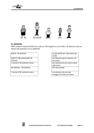 La primavera
COLEGIO SAN AGUSTÍN VALLADOLID ACTIVIDADES DE VERANO página 41
EL DESAFÍO.
Pablo compró 5 canicas de 0,65 euros cada una. No le gustaron y las vendió a 45 céntimos cada una
Asocia cada operación con su significado.
0,65 € - 45 céntimos Lo que perdió por cada canica que
vendió
0,65 € X 100 céntimos/€= 65
céntimos
Los céntimos que le costaron a él
las canicas
5 canicas X 45 céntimos/ canica Los céntimos de euro que le costó
cada canica
65 céntimos – 45 céntimos No tiene sentido
5 canicas X 65 céntimos/ canica Los céntimos de euro que
consiguió al vender las canicas
 