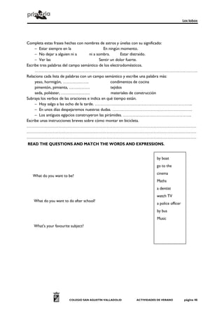 Los lobos
COLEGIO SAN AGUSTÍN VALLADOLID ACTIVIDADES DE VERANO página 46
Completa estas frases hechas con nombres de astros y únelas con su significado:
– Estar siempre en la En ningún momento.
– No dejar a alguien ni a ni a sombra. Estar distraído.
– Ver las Sentir un dolor fuerte.
Escribe tres palabras del campo semántico de los electrodomésticos.
……………………………………………………………………………………………………….
Relaciona cada lista de palabras con un campo semántico y escribe una palabra más:
yeso, hormigón, ………………. condimentos de cocina
pimentón, pimienta, …………… tejidos
seda, poliéster, ………………… materiales de construcción
Subraya los verbos de las oraciones e indica en qué tiempo están.
– Hoy salgo a las ocho de la tarde. ……………………………………………………………..
– En unos días despejaremos nuestras dudas. ………………………………………………….
– Los antiguos egipcios construyeron las pirámides. …………………………………………..
Escribe unas instrucciones breves sobre cómo montar en bicicleta.
……………………………………………………………………………………………………………
……………………………………………………………………………………………………………
……………………………………………………………………………………………………………
READ THE QUESTIONS AND MATCH THE WORDS AND EXPRESSIONS.
What do you want to be?
What do you want to do after school?
What's your favourite subject?
by boat
go to the
cinema
Maths
a dentist
watch TV
a police officer
by bus
Music
 