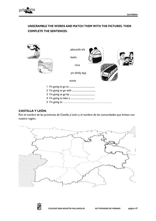 Los lobos
COLEGIO SAN AGUSTÍN VALLADOLID ACTIVIDADES DE VERANO página 47
UNSCRAMBLE THE WORDS AND MATCH THEM WITH THE PICTURES. THEN
COMPLETE THE SENTENCES.
1 l'm going to go to ...........................................
2 l'm going to go with .......................................
3 l'm going to go by ..........................................
4 l'm going to take a ........................................
5 l'm going to ………………………………………………
CASTILLA Y LEÓN.
Pon el nombre de las provincias de Castilla y León y el nombre de las comunidades que limitan con
nuestra región.
pbacackk eht
baehc
ntria
ym afmliy layp
sninte
 