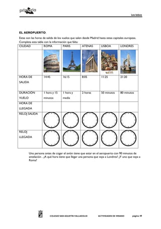 Los lobos
COLEGIO SAN AGUSTÍN VALLADOLID ACTIVIDADES DE VERANO página 49
EL AEROPUERTO.
Estas son las horas de salida de los vuelos que salen desde Madrid hasta estas capitales europeas.
Completa esta tabla con la información que falta:
CIUDAD ROMA PARIS ATENAS LISBOA LONDRES
HORA DE
SALIDA
14:45 16:15 8:05 11:25 21:20
DURACIÓN
VUELO
1 hora y 15
minutos
1 hora y
media
2 horas 50 minutos 80 minutos
HORA DE
LLEGADA
RELOJ SALIDA
RELOJ
LLEGADA
Una persona antes de coger el avión tiene que estar en el aeropuerto con 90 minutos de
antelación . ¿A qué hora tiene que llegar una persona que vaya a Londres? ¿Y uno que vaya a
Roma?
 