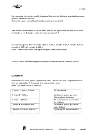 Los lobos
COLEGIO SAN AGUSTÍN VALLADOLID ACTIVIDADES DE VERANO página 52
Por cada cocina vitrocerámica vendida después del 1 de junio, los dueños de la tienda obtienen unas
ganancias o beneficios de 105 €.
¿Cúanto les cuesta a los dueños de la tienda una cocina vitrocerámica?
¿Qué ahorro supone comprar el lote, en oferta, formado por frigorífico de dos puertas más horno
microondas en vez de comprar ambos productos por separado ?
Laura tiene el siguiente dinero ahorrado: 5 billetes de 5 €, 7 monedas de 2 €, 6 monedas de 1 €, 8
monedas de 0.50 € y 7 monedas de 0.20 €.
¿Tiene Laura suficiente dinero para regalar a su padre un kit para el cabello?
¿Cuántos ratones inalámbricos se podrían comprar con lo que cuesta un ordenador portátil?
EL DESAFÍO.
El coche de Laura utiliza gasolina sin plomo que cuesta 1,2 euros cada litro. El depósito del coche
tiene una capacidad de 45 litros y está lleno hasta su tercera parte.
Asocia cada operación con su significado.
45 litros – 15 litros = 30 litros No tiene sentido
45 litros : 3 = 15 litros Los litros de gasolina que harían
falta para llenar el depósito
45 litros – 1,2 €/litro No se corresponde con los datos
del problema
1,5€/litro X 30 litros= 45 litros Los litros de gasolina que tiene el
coche de Laura
1,2 €/litro X 30 litros= 36 Euros Lo que costaría llenar el depósito
 