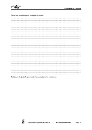 La serpiente de cascabel
COLEGIO SAN AGUSTÍN VALLADOLID ACTIVIDADES DE VERANO página 54
Escribe una redacción de tus vacaciones de verano.
……………………………………………………………………………………………………………
……………………………………………………………………………………………………………
……………………………………………………………………………………………………………
……………………………………………………………………………………………………………
……………………………………………………………………………………………………………
……………………………………………………………………………………………………………
……………………………………………………………………………………………………………
……………………………………………………………………………………………………………
……………………………………………………………………………………………………………
……………………………………………………………………………………………………………
……………………………………………………………………………………………………………
……………………………………………………………………………………………………………
……………………………………………………………………………………………………………
……………………………………………………………………………………………………………
……………………………………………………………………………………………………………
……………………………………………………………………………………………………………
……………………………………………………………………………………………………………
……………………………………………………………………………………………………………
……………………………………………………………………………………………………………
……………………………………………………………………………………………………………
……………………………………………………………………………………………………………
……………………………………………………………………………………………………………
……………………………………………………………………………………………………………
……………………………………………………………………………………………………………
……………………………………………………………………………………………………………
……………………………………………………………………………………………………………
Realiza un dibujo de lo que más te haya gustado de las vacaciones.
 