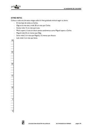 La serpiente de cascabel
COLEGIO SAN AGUSTÍN VALLADOLID ACTIVIDADES DE VERANO página 58
OTRO RETO.
Coloca a cada uno de estos amigos sobre la línea graduada vertical según su altura.
- El más bajo de todos es Carlos.
- Olga es la más alta y mide 30 cm más que Carlos.
- Carlos mide 15 cm más que Luisa.
- Mario supera a Luisa en altura tantos centímetros como Miguel supera a Carlos.
- Miguel mide 22 cm menos que Olga.
- Sonia mide 2 cm más que Miguel y 15 menos que Arturo.
- Lola mide 2 cm más que Sonia.
30
25
20
15
10
5
0
 