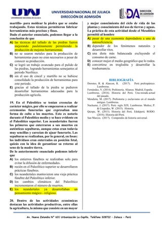 UNIVERSIDAD NACIONAL DE JULIACA
DIRECCIÓN DE ADMISIÓN
Av. Nueva Zelandia N° 631 Urbanización La Capilla. Teléfono 328722 – Juliaca - Perú
martillo- para moldear la piedra que se estaba
trabajando. Estas técnicas permitieron fabricar
herramientas más precisas y finas.
Dado el anterior enunciado, podemos llegar a la
conclusión de que
A) las técnicas del tallado de las piedras fueron
mejorando paulatinamente permitiendo la
producción de mejores herramientas.
B) no se usaron metales para la producción de
herramientas pues no eran necesarios a pesar de
conocer su producción.
C) se logró un trabajo avanzado para el pulido de
las piedras, logrando herramientas semejantes al
periodo Neolítico.
D) sin el uso de cincel y martillo no se hubiese
consolidado la producción de herramientas para
este periodo.
E) gracias al tallado de la piedra se pudieron
desarrollar herramientas adecuadas para la
producción agrícola.
19. En el Paleolítico se tenían creencias de
carácter mágico, por ello se empezaron a realizar
ceremonias funerarias que expresaban una
forma de culto a los muertos. Esto es notorio
durante el Paleolítico medio y se hace evidente en
el Paleolítico superior. Los neandertales fueron
los primeros que enterraron a sus muertos en
auténticas sepulturas, aunque estas eran todavía
muy sencillas y carecían de ajuar funerario. Las
sepulturas se realizaban, por lo general, en fosas:
los individuos eran enterrados en posición fetal,
quizás con la idea de garantizar su retorno al
seno de la madre tierra.
De lo anteriormente enunciado podemos inferir
que
A) los entierros fúnebres se realizaban solo para
evitar la difusión de enfermedades.
B) recién en el Paleolítico superior se desarrollaron
prácticas fúnebres.
C) los neandertales mantuvieron una vieja práctica
fúnebre del Paleolítico inferior.
D) los cambios climáticos del Paleolítico
incrementaron el número de muertos.
E) los neandertales ya desarrollaban un
pensamiento mágico - religioso.
20. Dentro de las actividades económicas
destacan las actividades productivas, entre ellas
la agricultura, la misma que consiste en un mayor
y mejor conocimiento del ciclo de vida de las
plantas y conocimiento del uso de tierras y aguas.
La práctica de esta actividad desde el Mesolítico
permitió al hombre
A) pasar de una economía depredadora a una de
autosuficiencia.
B) depender de los fenómenos naturales y
desarrollar ritos.
C) una dieta más balanceada excluyendo el
consumo de carne.
D) conocer mejor el medio geográfico que lo rodea.
E) convertirse en troglodita y desarrollar la
trashumancia.
BIBLIOGRAFÍA
Doroteo, R. & Alarcon, R. (2017). Perú prehispánico.
Lumbreras.
Fernández, V. (2014). Prehistoria. Alianza: Madrid, España.
Lumbreras. (2016). Historia del Perú. Una mirada actual
del pasado.
Mendieta, M. (2017). Prehistoria y esclavismo en el mundo
antiguo. Lumbreras.
Nachume, J. (2017). Perú: siglo XIX. Lumbreras. Muñoz, P.
& Cespedes, W. (2015). Historia.
Quispe, W. (2013). Historia del Perú. Edukperú. RODO.
(2016). Historia del Perú.
San Marcos. (2017). Compendio de historia universal.
 