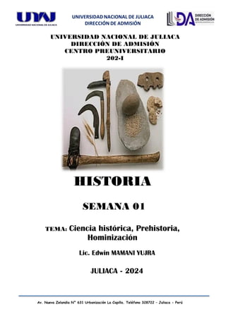 UNIVERSIDAD NACIONAL DE JULIACA
DIRECCIÓN DE ADMISIÓN
Av. Nueva Zelandia N° 631 Urbanización La Capilla. Teléfono 328722 – Juliaca - Perú
UNIVERSIDAD NACIONAL DE JULIACA
DIRECCIÓN DE ADMISIÓN
CENTRO PREUNIVERSITARIO
202-I
Lic. Edwin MAMANI YUJRA
JULIACA - 2024
HISTORIA
SEMANA 01
TEMA: Ciencia histórica, Prehistoria,
Hominización
 