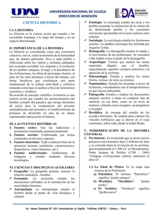 UNIVERSIDAD NACIONAL DE JULIACA
DIRECCIÓN DE ADMISIÓN
Av. Nueva Zelandia N° 631 Urbanización La Capilla. Teléfono 328722 – Juliaca - Perú
CIENCIA HISTÓRICA
I. LA HISTORIA
La Historia es la ciencia social que estudia a las
sociedades humanas a lo largo del tiempo y en un
espacio determinado.
II. IMPORTANCIA DE LA HISTORIA
La Historia es considerada como una conciencia
colectiva, esto es, como la memoria de la humanidad
que, de manera particular, lleva a cada pueblo a
reflexionar sobre los valores y actitudes adoptados
por su propia sociedad. Los orígenes y la evolución
de los pueblos antiguos, el auge y la decadencia de
las civilizaciones, las obras de personajes ilustres, el
paso de los seres humanos a través del tiempo, son
temas históricos que constituyen una parte
fundamental de la cultura individual y colectiva
tomando como base el análisis crítico de testimonios
concretos y verídicos.
De acuerdo al concepto científico, la historia es una
ciencia social que estudia los acontecimientos del
hombre (estudio del pasado), que otorga elementos
de juicio para la comprensión del presente
(entendimiento del presente y el establecimiento de
premisas de desarrollo en aras de un futuro
esperanzador (proyección al futuro).
III. LAS FUENTES HISTÓRICAS
1. Fuentes orales: Son las tradiciones y
testimonios trasmitidos generacionalmente.
2. Fuentes escritas: Conformada por textos
contenidos en diversos soportes.
3. Fuentes materiales: Toda evidencia física de la
presencia humana (artefactos, construcciones,
desperdicios, restos humanos, etc.).
4. Fuentes audiovisuales: Grabaciones de
imágenes y sonidos mediante diversas
tecnologías.
VI. CIENCIAS Y DISCIPLINAS AUXILIARES
✓ Geografía: La geografía permite conocer la
relación naturaleza - hombre.
✓ Economía: La economía estudia los
mecanismos utilizados en la satisfacción de las
necesidades humanas.
✓ Antropología: La antropología estudia al
hombre desde el punto de vista biológico y
cultural.
✓ Etnología: La etnología estudia las razas y los
pueblos pretende la explicación de la cultura de
un determinado pueblo y las constantes
universales que pueden servir para explicar otras
culturas.
✓ Sociología: La sociología estudia los fenómenos
sociales. La palabra sociología fue utilizada por
Augusto Comte.
✓ Demografía: La demografía estudia el estado y
el movimiento de las poblaciones. Se considera
a Ibn Jaldún como el padre de la demografía.
✓ Arqueología: Ciencia que analiza los restos
materiales dejados por el hombre,
especialmente, aquellos vestigios anteriores a la
aparición de la escritura.
✓ Paleontología: Estudia y analiza los restos
fósiles, incluso, de seres ya extintos.
✓ Numismática: Estudia las monedas a través de
la historia, vinculándolas con el tiempo histórico
en que fueron elaboradas.
✓ Paleografía: Estudia y traduce los documentos
antiguos escritos a mano en cualquier tipo de
material, ya sea duro, como en un trozo de
mármol, o blando como un papiro, un pergamino
o un papel.
✓ Heráldica: Se encarga del estudio de los
escudos familiares. Se emplea para conocer los
vínculos nobiliarios que se dieron en el viejo
continente, sobre todo, desde la Edad Media.
V. PERIODIFICACIÓN DE LA HISTORIA
UNIVERSAL
1. Pre historia: Es un periodo que se inicia con los
primeros seres humanos hace 2 millones de años
y se extiende hasta la invención de la escritura,
aproximadamente el 3 500 a.C en Mesopotamia.
Padre Jacques de Perthes (1788 - 1868)
"Antiguas civilizaciones célticas anteriores al
diluvio".
1.1. La Edad de Piedra: Es la etapa más
extensa de la Prehistoria.
a) Paleolítico: El término “Paleolítico”
significa “piedra antigua”.
b) Mesolítico “Mesolítico”: “piedra
media”.
c) El Neolítico: “Neolítico” significa
“piedra nueva”.
 