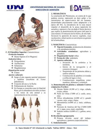 UNIVERSIDAD NACIONAL DE JULIACA
DIRECCIÓN DE ADMISIÓN
Av. Nueva Zelandia N° 631 Urbanización La Capilla. Teléfono 328722 – Juliaca - Perú
C. El Paleolítico Superior: Características:
Evolución humana
❖ Homo Sapiens (Cro Magnon)
Industria Lítica
❖ Perigordiense
❖ Auriñaciense
❖ Solutrense
❖ Magdaleniense
Organización social
❖ Clanes
Aportes culturales
❖ Surge el arte rupestre parietal (pinturas)
y mobiliar (esculturas de Venus
paleolíticas).
❖ Creación del arco y la flecha
❖ Poblamiento de América
❖ En Europa es conocida como la Edad del
Reno, por la abundancia de útiles en base
a los restos de este animal y su
representación en las cavernas.
2. MESOLÍTICO
La conclusión del Pleistoceno, en contra de lo que
pudiera creerse, representó un duro golpe a los
mecanismos de supervivencia del ser humano,
desarrollados precisamente como adaptación a la
época del frío. La decadencia de la caza mayor
impulsó el desarrollo de la pesca (aparición de
anzuelos y arpones) y fue sin duda el factor decisivo
que explica la domesticación del perro (útil para la
caza menor). El retroceso de los hielos, de otro lado,
favoreció la aparición de nuevos vegetales, cuya
recolección y observación se convirtieron en germen
de la horticultura.
3. NEOLÍTICO: Características
❖ Tipo de Economía: productora de alimentos
o de autoabastecimiento.
❖ Actividades económicas: agricultura y
ganadería.
❖ Organización Social: tribus
❖ Forma de vida: sedentaria
❖ Aportes culturales:
o Invención de la cerámica y la
textilería.
o Inicios de la navegación y el
comercio (trueque)
o Surgimiento de las primeras aldeas y
centros urbanos.
o Construcción de palafitos (viviendas
a orillas de lagos o ríos).
o Construcciones megalíticas como:
menhires, dólmenes y crómlech.
A. Domesticación de plantas y animales Centros
originarios (Vavilov)
❖ Oriente Medio (8,500 a.C.): trigo, cebada,
ovejas, cabras.
❖ Norte de China (7,000 a.C.): cerdo, arroz,
mijo.
❖ África nilosahariana (6,000 a.C.): ganado
vacuno, mijo, sorgo y ñame.
❖ Mesoamérica (6,000 a.C.): maíz, calabaza,
habas.
❖ Noroeste de América del Sur (7,000-5,000
a.C.): papa, yuca, maní, camélidos.
❖ Sudeste asiático (4,000 a.C.): gallina, arroz,
taro.
B. Revolución agropecuaria
❖ Primera división social del trabajo:
agricultores y pastores (especialización).
C. Sedentarización
 
