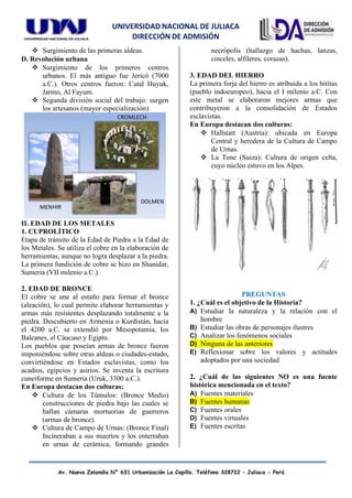 UNIVERSIDAD NACIONAL DE JULIACA
DIRECCIÓN DE ADMISIÓN
Av. Nueva Zelandia N° 631 Urbanización La Capilla. Teléfono 328722 – Juliaca - Perú
❖ Surgimiento de las primeras aldeas.
D. Revolución urbana
❖ Surgimiento de los primeros centros
urbanos. El más antiguo fue Jericó (7000
a.C.). Otros centros fueron: Catal Huyuk,
Jarmo, Al Fayum.
❖ Segunda división social del trabajo: surgen
los artesanos (mayor especialización).
II. EDAD DE LOS METALES
1. CUPROLÍTICO
Etapa de tránsito de la Edad de Piedra a la Edad de
los Metales. Se utiliza el cobre en la elaboración de
herramientas, aunque no logra desplazar a la piedra.
La primera fundición de cobre se hizo en Shanidar,
Sumeria (VII milenio a.C.).
2. EDAD DE BRONCE
El cobre se une al estaño para formar el bronce
(aleación), lo cual permite elaborar herramientas y
armas más resistentes desplazando totalmente a la
piedra. Descubierto en Armenia o Kurdistán, hacia
el 4200 a.C. se extendió por Mesopotamia, los
Balcanes, el Cáucaso y Egipto.
Los pueblos que poseían armas de bronce fueron
imponiéndose sobre otras aldeas o ciudades-estado,
convirtiéndose en Estados esclavistas, como los
acadios, egipcios y asirios. Se inventa la escritura
cuneiforme en Sumeria (Uruk, 3300 a.C.).
En Europa destacan dos culturas:
❖ Cultura de los Túmulos: (Bronce Medio)
construcciones de piedra bajo las cuales se
hallan cámaras mortuorias de guerreros
(armas de bronce).
❖ Cultura de Campo de Urnas: (Bronce Final)
Incineraban a sus muertos y los enterraban
en urnas de cerámica, formando grandes
necrópolis (hallazgo de hachas, lanzas,
cinceles, alfileres, corazas).
3. EDAD DEL HIERRO
La primera forja del hierro es atribuida a los hititas
(pueblo indoeuropeo), hacia el I milenio a.C. Con
este metal se elaboraron mejores armas que
contribuyeron a la consolidación de Estados
esclavistas.
En Europa destacan dos culturas:
❖ Hallstatt (Austria): ubicada en Europa
Central y heredera de la Cultura de Campo
de Urnas.
❖ La Tene (Suiza): Cultura de origen celta,
cuyo núcleo estuvo en los Alpes.
PREGUNTAS
1. ¿Cuál es el objetivo de la Historia?
A) Estudiar la naturaleza y la relación con el
hombre
B) Estudiar las obras de personajes ilustres
C) Analizar los fenómenos sociales
D) Ninguna de las anteriores
E) Reflexionar sobre los valores y actitudes
adoptados por una sociedad
2. ¿Cuál de las siguientes NO es una fuente
histórica mencionada en el texto?
A) Fuentes materiales
B) Fuentes humanas
C) Fuentes orales
D) Fuentes virtuales
E) Fuentes escritas
 