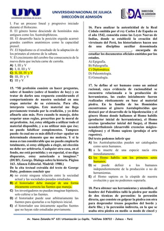 UNIVERSIDAD NACIONAL DE JULIACA
DIRECCIÓN DE ADMISIÓN
Av. Nueva Zelandia N° 631 Urbanización La Capilla. Teléfono 328722 – Juliaca - Perú
I. Fue un proceso lineal y progresivo iniciado
durante el Holoceno.
II. El género homo desciende de homínidos más
antiguos como los Australophitecus.
III. El desarrollo hacia la posición erguida acarreó
grandes cambios anatómicos como la capacidad
prensil.
IV. El bipedismo es el resultado de la adaptación de
los primates al entorno de la sabana.
V. El crecimiento del cerebro fue consecuencia de la
nueva dieta que incluía carne de carroña.
A) I, III y V
B) I, II, III y V
C) II, III, IV y V
D) III, IV y V
E) III y V
15. “Mi profesión consiste en hacer preguntas,
sobre el hombre (sobre el hombre de hoy) y en
tratar de darles una respuesta considerando el
comportamiento de nuestra sociedad en una
etapa anterior de su existencia. Para ello,
interpreto vestigios. Este material me llega
previamente tratado por la erudición, y yo debo
afinarlo aún más. Pero cuando lo manejo, debo
respetar unas reglas, prescritas por la moral de
mi profesión. Así, estoy obligado a utilizar todo el
material disponible, y a no utilizar más que ése;
no puedo falsificar complementos. Tampoco
puedo -lo cual me es más difícil evitar- apañar un
determinado elemento que me molesta. Y si la
masa es tan considerable que no puedo emplearla
totalmente, si estoy obligado a elegir, mi elección
no debe ser arbitraria. Cualquier otra cosa, en el
fondo, me está permitida; y en especial, si no digo
disparates, estoy autorizado a imaginar.”
(DUBY, George. Dialogo sobre la historia. Página
163. Alianza Editorial. Madrid: 1988.)
De la cita textual extraída del texto de George
Duby, podemos concluir que
A) no existe ninguna relación entre la sociedad
actual y las sociedades pasadas estudiadas.
B) el historiador debe manejar de una forma
éticamente correcta las fuentes que maneja.
C) los investigadores no pueden imaginar hipótesis,
solo ceñirse a las fuentes.
D) el historiador puede usar arbitrariamente las
fuentes para ajustarlas a su hipótesis inicial.
E) el historiador usa únicamente aquellas fuentes
que no hayan sido estudiadas previamente.
16. Para analizar la autenticidad de la Real
Cédula emitida por el rey Carlos I de España en
el año 1542, conocida como las Leyes Nuevas de
Indias, donde se estableció la creación del
virreinato del Perú, los historiadores hacen uso
de una disciplina auxiliar denominada
__________________________, encargada de
estudiar los documentos oficiales emitidos por los
estados.
A) Epigrafía.
B) Paleografía.
C) Diplomática.
D) Paleontología.
E) Genealogía.
17. Se define al ser humano como un animal
racional, cuya evidencia de racionalidad se
encuentra relacionada a la producción de
herramientas, las cuales inicialmente fueron
realizadas rústicamente en base al material
piedra. En la familia de los Homínidos
encontramos al género Austalopitecidus que
destacó por el desarrollo de la bipedestación y el
género Homo donde hallamos al Homo habilis
(productor inicial de herramientas), el Homo
erectus (productor inicial del fuego), el Homo
neanderthalensis (desarrolló creencias mágico-
religiosas) y el Homo sapiens (produjo el arte
rupestre).
Del texto podemos inferir que
A) los Australopitecidus pueden ser catalogados
como seres humanos.
B) a la muerte de una especie nacía otra
inmediatamente.
C) los Homo habilis son los primeros seres
humanos.
D) se puede definir a los humanos
independientemente de la producción o no de
herramientas.
E) el Homo sapiens es la cúspide de nuestra
evolución y que no podremos superarla.
18. Para obtener sus herramientas y utensilios, el
hombre del Paleolítico talló la piedra por medio
de dos técnicas de percusión: la percusión
directa, que consiste en golpear la piedra con otra
para desprender trozos pequeños del borde y
darle filo; y la percusión indirecta, en la que se
usaba otra piedra en medio -a modo de cincel y
 