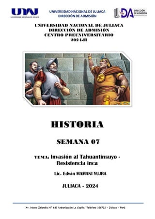 UNIVERSIDAD NACIONAL DE JULIACA
DIRECCIÓN DE ADMISIÓN
Av. Nueva Zelandia N° 631 Urbanización La Capilla. Teléfono 328722 – Juliaca - Perú
UNIVERSIDAD NACIONAL DE JULIACA
DIRECCIÓN DE ADMISIÓN
CENTRO PREUNIVERSITARIO
2024-II
Lic. Edwin MAMANI YUJRA
JULIACA - 2024
HISTORIA
SEMANA 07
TEMA: Invasión al Tahuantinsuyo -
Resistencia inca
 