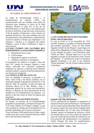 UNIVERSIDAD NACIONAL DE JULIACA
DIRECCIÓN DE ADMISIÓN
Av. Nueva Zelandia N° 631 Urbanización La Capilla. Teléfono 328722 – Juliaca - Perú
INVASIÓN AL TAHUANTINSUYO
La caída de Constantinopla (1453) y el
descubrimiento de América (1492), son
acontecimientos que son tomados como punto de
referencia para establecer el inicio de la Edad
Moderna. Durante el siglo XV, la Era de los
Descubrimientos, se dará inicio a las exploraciones
de nuevos territorios, lo que trae como consecuencia
el fin de grandes civilizaciones, como veremos en
capítulos posteriores. Pero para entender esta serie
de exploraciones y descubrimientos, se debe tener en
cuenta los factores o hechos que impulsaron a los
europeos a lanzarse a la conquista del océano
Atlántico, vencer al Mare Tenebrarum y llegar a
nuevas tierras.
¿CUÁLES FUERON LOS FACTORES QUE
PERMITIERON LA EXPANSIÓN EUROPEA?
• Búsqueda de nuevas rutas
• Crisis europea
• Búsqueda de riquezas y territorios
• Adelantos científicos y tecnológicos
El aislamiento de América se rompió a fines del
siglo XV, cuando los europeos llegaron a estas
tierras, motivados por cuestiones económicas
(importar oro, especias y comerciar con el fabuloso
mercado asiático), y gracias al perfeccionamiento de
sus técnicas de navegación.
LA CAPITULACIÓN DE SANTA FE
Una vez aprobado el proyecto, se procedió a la
firma, entre Colón y los Reyes Católicos, de un
documento llamado Capitulación de Santa Fe 17 de
abril de 1492. Se concedió a Colón los títulos de
almirante Mayor de la Mar Océano, virrey y
gobernador general de las tierras que descubriera;
además, el derecho de terna (presentación de tres
nombres) en los nombramientos de regidores, y el
décimo o diez por ciento de todas las riquezas que
encontrara.
LOS VIAJES DE LOS PORTUGUESES
En Europa, la iniciativa de los descubrimientos
geográficos correspondió, a principios del siglo XV,
a los reinos ibéricos de Portugal y España, ya que
estos gozaban de ventajas que le permitieron ser los
grandes exploradores de los nuevos territorios.
Vasco da Gama (1498) partió hacia la India, siguió
rumbo al sur de la costa occidental africana y dobló
por el cabo de Buena Esperanza.
1. LOS VIAJES DE FRANCISCO PIZARRO
Primer viaje (Exploración)
El viaje se inició el 14 de noviembre de 1524,
mientras Almagro se quedaba en Panamá buscando
más hombres pertrechos. Tocan las Islas Perlas
llegando al Golfo de San Miguel. Luego llegan a la
región de los Magallanes de donde pasan a un lugar
en que abundan las pinas y que bautizaron como
“Puerto de Piñas”. Después topan con el río Virú
llegando a un lugar al que bautizaron como "Puerto
del Hambre". A continuación, tocan la Candelaria,
llegando finalmente a un sitio al que llamaron
"Puerto Quemado". De allí, Pizarra ordenó retornar
a Chochama.
Segundo viaje (Descubrimiento)
Con la autorización de Pedradas la expedición al
mando de Pizarra salió de Panamá en 1526 llegando
esta vez, famoso piloto Bartolomé Ruiz. Recorrieron
los mismos lugares del viaje anterior llegando hasta
la desembocadura del río San Juan (Colombia).
Almagro regresó en búsqueda de refuerzos y Ruiz
fue enviado hacia el sur con el objeto de explorar la
costa. De vuelta apresó una balsa de tumbesinos con
ricos presentes que entusiasmaron a los españoles.
Vuelto Almagro del norte, los expedicionarios
 
