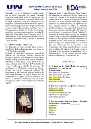 UNIVERSIDAD NACIONAL DE JULIACA
DIRECCIÓN DE ADMISIÓN
Av. Nueva Zelandia N° 631 Urbanización La Capilla. Teléfono 328722 – Juliaca - Perú
bautizado; pero al ver fracasado el tratado, siguió
con su lucha, cubriendo un enorme escenario
geográfico, desde Quito, Chile y Tucumán. en esta
conspiración, comenzaron a participar poblaciones
de Jauja y Huancayo, que eran enemigos de los
cusqueños. Durante su levantamiento se dio impulso
al movimiento religioso del Taki Onqoy, en el sur de
Lima, Ayacucho, Huancavelica, Apurímac, Cusco y
Puno, que estuvo dirigida por el indio Juan Chocne,
teniéndose como centro de operaciones la ciudad de
Huamanga (Ayacucho). Cusi Yupanqui, murió de
fiebre después de un feroz enfrentamiento con los
españoles, sucediéndole en la guerra su hermano
Túpac Amaru I.
5. TÚPAC AMARU I (1570-1572)
Fue derrotado por tropas enviadas desde el Cusco
por el virrey Toledo. Fue decapitado en el Cusco en
1572. Fin de la resistencia.
Hermano de Titu Cusi Yupanqui, asumirá el
gobierno en Vilcabamba. Intentó continuar la
resistencia pero no tuvo tiempo ni siquiera para
retomar las negociaciones, pues en esos momentos
gobernaba el virrey Toledo, quien tenía la misión
especial de acabar con el Estado de Vilcabamba. El
virrey Toledo aprovechando la incursión de
franciscanos a Vilcabamba, organizó un ejército
dirigido por Martín Hurtado de Arbierto. No
encontraron al inca pues el soberano huyó de la
zona, pero finalmente el capitán Loyola será el
responsable de su captura Fue llevado al Cusco, y se
rehusó a entablar conversación con el virrey
diciendo que Toledo solo era un yanacona del rey de
España.
Surge un mito: el Inkarri Cuando Túpac Amaru I
fue ejecutado, su cuerpo fue llevado a casa de su
coya Cusi Huarcay y fue enterrado luego en la
capilla mayor de la catedral de la antigua capital de
los incas. Los indios, mientras tanto, iban a venerar
en secreto a la cabeza de su inca, los españoles al ver
esto, deciden retirar la cabeza y enterrarla,
posiblemente junto a su cuerpo. Este sería el inicio
de unos de los mitos más difundidos: El Inkarri. El
termino inkarri es una contracción de “Inka rey” y
se trataría de un dios andino posterior a la conquista.
Según el mito, el Inkarri fue apresado, martirizado y
muerto por los españoles, quienes dispersaron sus
miembros por los cuatro lados que conformaron el
Tahuantinsuyo y su cabeza enterrada en el Cusco,
pero esta cabeza está viva y el cuerpo se está
regenerando bajo tierra. Cuando el cuerpo se una
con la cabeza del Inkarri, la divinidad volverá y
derrotará a los españoles, restaurándose así el
Tahuantinsuyo. En las regiones andinas existen
varias versiones sobre el mito del Inkarri.
PREGUNTAS
1. A fines de la Edad Media, los europeos
mantenían el espíritu de _____________ o
Guerra Santa.
a) la guerra del Peloponeso
b) la guerra de los Cien Años
c) la guerra de las Dos Rosas
d) las cruzadas
e) la guerra de Troya
2. Principal objetivo de la expansión europea:
a) Conseguir esclavos
b) Llegar a la India
c) Ganas de conquistar África
d) Curiosidad arqueológica
e) Espíritu aventurero
3. Los portugueses buscaron llegar a la India,
bordeando el continente de __________.
a) América
b) África
c) Europa
d) Asia
e) Ártico
 