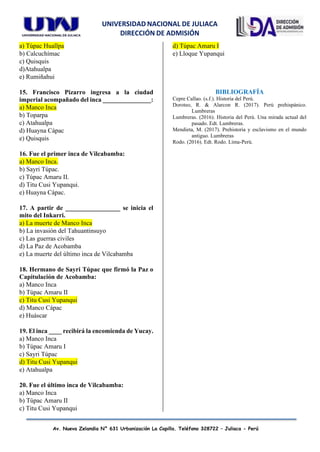 UNIVERSIDAD NACIONAL DE JULIACA
DIRECCIÓN DE ADMISIÓN
Av. Nueva Zelandia N° 631 Urbanización La Capilla. Teléfono 328722 – Juliaca - Perú
a) Túpac Huallpa
b) Calcuchímac
c) Quisquis
d)Atahualpa
e) Rumiñahui
15. Francisco Pizarro ingresa a la ciudad
imperial acompañado del inca _______________:
a) Manco Inca
b) Toparpa
c) Atahualpa
d) Huayna Cápac
e) Quisquis
16. Fue el primer inca de Vilcabamba:
a) Manco Inca.
b) Sayri Túpac.
c) Túpac Amaru II.
d) Titu Cusi Yupanqui.
e) Huayna Cápac.
17. A partir de _________________ se inicia el
mito del Inkarri.
a) La muerte de Manco Inca
b) La invasión del Tahuantinsuyo
c) Las guerras civiles
d) La Paz de Acobamba
e) La muerte del último inca de Vilcabamba
18. Hermano de Sayri Túpac que firmó la Paz o
Capitulación de Acobamba:
a) Manco Inca
b) Túpac Amaru II
c) Titu Cusi Yupanqui
d) Manco Cápac
e) Huáscar
19. El inca ____ recibirá la encomienda de Yucay.
a) Manco Inca
b) Túpac Amaru I
c) Sayri Túpac
d) Titu Cusi Yupanqui
e) Atahualpa
20. Fue el último inca de Vilcabamba:
a) Manco Inca
b) Túpac Amaru II
c) Titu Cusi Yupanqui
d) Túpac Amaru I
e) Lloque Yupanqui
BIBLIOGRAFÍA
Cepre Callao. (s.f.). Historia del Perú.
Doroteo, R. & Alarcon R. (2017). Perú prehispánico.
Lumbreras
Lumbreras. (2016). Historia del Perú. Una mirada actual del
pasado. Edt. Lumbreras.
Mendieta, M. (2017). Prehistoria y esclavismo en el mundo
antiguo. Lumbreras
Rodo. (2016). Edt. Rodo. Lima-Perú.
 