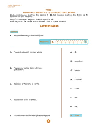 2
Inglés - Cuadernillo 1
Saber 10.°
Respuesta: 0. A B H
G
F
E
D
C
PARTE 1
RESPONDA LAS PREGUNTAS 1 A 5 DE ACUERDO CON EL EJEMPLO
Lea las descripciones de la columna de la izquierda (1 - 5). ¿Cuál palabra de la columna de la derecha (A - G)
concuerda con cada descripción?
La opción H se usa para el ejemplo. Sobran dos palabras más.
En las preguntas 1 - 5, marque la letra correcta A - G en su hoja de respuestas.
Ejemplo:
0. People need this to go inside some places.
Communication
A. CD
B. Comic book
C. Drawing
D. DVD player
E. E-mail
F. Film
G. Map
H. Ticket
1. You use this to watch movies or videos.
2. You can read exciting stories with many
pictures here.
3. People go to the cinema to see this.
4. People use it to find an address.
5. You can use this to send messages to other people.
 