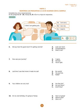 Inglés - Cuadernillo 1
Saber 10.°
3
I think I am getting sick.
A. I am sorry.
B. I can, too.
C. I need it.
Respuesta: 0. A B C
PARTE 2
RESPONDA LAS PREGUNTAS 6 A 10 DE ACUERDO CON EL EJEMPLO
Complete las cinco conversaciones
En las preguntas 6 - 10, marque A, B o C en su hoja de respuestas.
Ejemplo:
6. Did you hear the good news? I’m getting married! A. Look over here!
B. Congratulations!
C. Does it rain?
7. How was your journey? A. I agree.
B. Not bad.
C. You're right.
8. Last time I saw that movie it made me sad! A. Be careful!
B. You are first.
C. Really?
9. Your children are very nice! A. Are they fair?
B. Are you there?
C. Aren’t they?
10. On my next birthday, I’m going to Tampa. A. How is it going?
B. Where’s that?
C. Who is it?
 