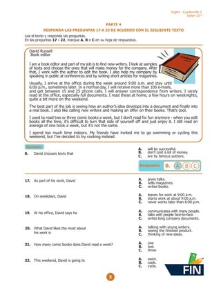 Inglés - Cuadernillo 1
Saber 10.°
5
PARTE 4
RESPONDA LAS PREGUNTAS 17 A 22 DE ACUERDO CON EL SIGUIENTE TEXTO
Lea el texto y responda las preguntas.
En las preguntas 17 - 22, marque A, B o C en su hoja de respuestas.
Ejemplo:
David Russell
Book editor
I am a book editor and part of my job is to find new writers. I look at samples
of texts and choose the ones that will make money for the company. After
that, I work with the author to edit the book. I also help my company by
speaking in public at conferences and by writing short articles for magazines.
Usually, I arrive at the office during the week around 9:00 a.m. and stay until
6:00 p.m., sometimes later. In a normal day, I will receive more than 100 e-mails,
and get between 15 and 25 phone calls. I will answer correspondence from writers. I rarely
read at the office, especially full documents. I read these at home, a few hours on weeknights,
quite a bit more on the weekend.
The best part of the job is seeing how an author’s idea develops into a document and finally into
a real book. I also like calling new writers and making an offer on their books. That’s cool.
I used to read two or three comic books a week, but I don’t read for fun anymore - when you edit
books all the time, it’s difficult to turn that side of yourself off and just enjoy it. I still read an
average of one book a week, but it’s not the same.
I spend too much time indoors. My friends have invited me to go swimming or cycling this
weekend, but I’ve decided to try cooking instead.
Respuesta: 0. A B C
A. will be successful.
B. don’t cost a lot of money.
C. are by famous authors.
0. David chooses texts that
22. This weekend, David is going to A. swim.
B. cook.
C. cycle.
17. As part of his work, David A. gives talks.
B. sells magazines.
C. writes books.
18. On weekdays, David A. leaves for work at 9:00 a.m.
B. starts work at about 9:00 a.m.
C. never works later than 6:00 p.m.
19. At his office, David says he
A. communicates with many people.
B. talks with people face-to-face.
C. writes long company documents.
20. What David likes the most about
his work is
A. talking with young writers.
B. seeing the finished product.
C. thinking of new ideas.
21. How many comic books does David read a week? A. one
B. two
C. three
FIN
 