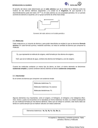 INTRODUCCION A LA QUIMICA FCEFN-UNSJ
Mag Silvana Andrea Farina
El tamaño del átomo está determinado por el radio atómico que es la mitad de la distancia entre los
núcleos de dos átomos idénticos adyacentes y la unidad es el Angstrom, Å, que equivale a la
diezmilmillonésima parte del metro (10-10 m). El radio atómico es una propiedad periódica. En un período
aumenta de derecha a izquierda y en un grupo aumenta de arriba hacia abajo.
2. 2. Moléculas
Cada molécula es un conjunto de átomos y para poder describirlas se emplea lo que se denomina fórmula
química. En cada fórmula química, mediante subíndice, se indica la cantidad de átomos que componen la
molécula.
O2, que representa la molécula de oxígeno, está formada por dos átomos de oxígeno.
H2O, que es la molécula de agua, contiene dos átomos de hidrógeno y uno de oxígeno.
Cuando las moléculas contienen un mismo tipo de átomo, es decir, el mismo elemento se denominan
sustancias simples y cuando contienen átomos distintos se llaman sustancias compuestas.
2. 3. Atomicidad
Es el número de átomos que componen una sustancia simple.
Moléculas diatómicas: F2
Moléculas triatómicas: O3 (ozono)
Moléculas tetratómicas: P4
Algunos elementos muy importantes, como el oxígeno, el hidrógeno, el nitrógeno y los halógenos (flúor,
cloro, bromo y yodo) se encuentran en la naturaleza en forma biatómica. Es decir, su unidad constituyente
es una molécula formada por dos átomos idénticos. Salvo que se indique lo contrario, este hecho debe ser
tenido en cuenta siempre que se realicen cálculos con estas sustancias.
Elementos biatómicos: H2 O2 N2 F2 Cl2 Br2 I2
10 Capítulo 2: Elementos y símbolos químicos. Tabla
periódica. Átomos y moléculas
 
