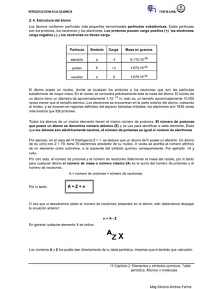 INTRODUCCION A LA QUIMICA FCEFN-UNSJ
Mag Silvana Andrea Farina
2. 4. Estructura del átomo
Los átomos contienen partículas más pequeñas denominadas partículas subatómicas. Estas partículas
son los protones, los neutrones y los electrones. Los protones poseen carga positiva (+), los electrones
carga negativa (-) y los neutrones no tienen carga.
Partícula Símbolo Carga Masa en gramos
electrón e -1 9,110.10-28
protón P +1 1,673.10-24
neutrón n 0 1,675.10-24
El átomo posee un núcleo, donde se localizan los protones y los neutrones que son las partículas
subatómicas de mayor masa. En el núcleo se concentra prácticamente toda la masa del átomo. El núcleo de
un átomo tiene un diámetro de aproximadamente 1.10- 15 m, esto es, un tamaño aproximadamente 10.000
veces menor que el tamaño atómico. Los electrones se encuentran en la parte exterior del átomo, rodeando
al núcleo, y se mueven en regiones definidas del espacio llamadas orbitales; los electrones son 1838 veces
más livianos que los protones.
Todos los átomos de un mismo elemento tienen el mismo número de protones. El número de protones
que posee un átomo se denomina número atómico (Z) y se usa para identificar a cada elemento. Dado
que los átomos son eléctricamente neutros, el número de protones es igual al número de electrones
Por ejemplo, en el caso del H (hidrógeno) Z = 1, se deduce que un átomo de H posee un electrón. Un átomo
de Au (oro) con Z = 79, tiene 79 electrones alrededor de su núcleo. A veces se escribe el número atómico
de un elemento como subíndice, a la izquierda del símbolo químico correspondiente, Por ejemplo: 1H y
79Au.
Por otro lado, el número de protones y el número de neutrones determinan la masa del núcleo, por lo tanto
para cualquier átomo el número de masa o número másico (A) es la suma del número de protones y el
número de neutrones.
A = número de protones + número de neutrones
Por lo tanto, A = Z + n
O sea que si deseáramos saber el número de neutrones presentes en el átomo, sólo deberíamos despejar
la ecuación anterior:
n = A - Z
En general cualquier elemento X se indica:
A
Z X
Los números A y Z los podés leer directamente de tu tabla periódica, mientras que n tendrás que calcularlo.
11 Capítulo 2: Elementos y símbolos químicos. Tabla
periódica. Átomos y moléculas
 