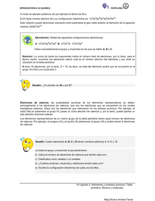 INTRODUCCION A LA QUIMICA FCEFN-UNSJ
Mag Silvana Andrea Farina
A modo de ejemplo podemos ver por ejemplo el átomo de Zinc.
El Zn tiene número atómico 30 y su configuración electrónica es: 1s22s22p63s23p64s23d10
Esta notación puede abreviarse colocando entre paréntesis el gas noble anterior al elemento de la siguiente
manera: [Ar]4s23d10
Ejercitación: Dadas las siguientes configuraciones electrónicas:
A: 1s22s22p63s23p4 B: 1s22s2 C: 1s22s22p6
Indica razonadamente el grupo y el período en los que se hallan A, B y C.
Solución: La suma de todos los exponentes indica el número total de electrones, por lo tanto, para el
átomo neutro, sumando los electrones sabría cuál es el número atómico del elemento y por ende su
ubicación en la tabla periódica.
A tiene 16 electrones, por lo tanto, Z = 16, es decir, se trata del elemento azufre que se encuentra en el
grupo 16 (VIA) y en el período 3
Desafío: ¿Te animás con B y con C?
Electrones de valencia: las propiedades químicas de los elementos representativos se deben,
principalmente a los electrones de valencia, que son los electrones que se encuentran en los niveles
energéticos externos. Estos son los electrones que intervienen en los enlaces químicos. Por ejemplo, el
sodio (Na) al pertenecer al grupo IA, posee un único electrón de valencia y, por lo tanto, puede aportar un
sólo electrón al formar enlaces.
Los elementos representativos de un mismo grupo de la tabla periódica tienen igual número de electrones
de valencia. Por ejemplo, el oxígeno (O) y el azufre (S) pertenecen al grupo VIA y ambos tienen 6 electrones
de valencia
Desafío: Cuatro elementos A, B, C y D tienen números atómicos 6, 9,13 y 19.
a) Indica el grupo y el período al que pertenecen.
b) Indica el número de electrones de valencia que tendrá cada uno.
c) Clasifícalos como metales o no metales
d) ¿Cuántos protones, neutrones y electrones tendrá cada uno?
e) Escribe la configuración electrónica de cada uno de ellos.
14 Capítulo 2: Elementos y símbolos químicos. Tabla
periódica. Átomos y moléculas
 