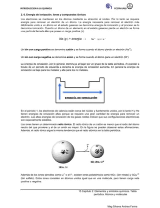 INTRODUCCION A LA QUIMICA FCEFN-UNSJ
Mag Silvana Andrea Farina
2. 6. Energía de ionización. Iones y compuestos iónicos
Los electrones se mantienen en los átomos mediante su atracción al núcleo. Por lo tanto se requiere
energía para remover un electrón de un átomo. La energía necesaria para remover el electrón más
débilmente unido a un átomo en el estado gaseoso se denomina energía de ionización y al proceso se lo
denomina ionización. Cuando un átomo de un elemento en el estado gaseoso pierde un electrón se forma
una partícula llamada ión que posee un carga positiva (+).
Na (g ) + energía → Na +
( g ) + e −
Un ión con carga positiva se denomina catión y se forma cuando el átomo pierde un electrón (Na+).
Un ión con carga negativa se denomina anión y se forma cuando el átomo gana un electrón (Cl-)
La energía de ionización, por lo general, disminuye al bajar por un grupo de la tabla periódica. Al avanzar a
través de un período de izquierda a derecha la energía de ionización aumenta. En general la energía de
ionización es baja para los metales y alta para los no metales.
En el período 1, los electrones de valencia están cerca del núcleo y fuertemente unidos, por lo tanto H y He
tienen energías de ionización altas porque se requiere una gran cantidad de energía para remover un
electrón. Las altas energías de ionización de los gases nobles indican que sus configuraciones electrónicas
son especialmente estables.
Los iones tienen un determinado radio iónico. El radio iónico de un catión es menor que el radio del átomo
neutro del que proviene y el de un anión es mayor. En la figura se pueden observar estas afirmaciones.
Además, el radio iónico sigue la misma tendencia que el radio atómico en la tabla periódica.
Además de los iones sencillos como Li+ o el F-, existen iones poliatómicos como NO3
- (ión nitrato) y SO4
2-
(ión sulfato). Estos iones consisten en átomos unidos igual que en una molécula, pero tienen carga neta
positiva o negativa.
15 Capítulo 2: Elementos y símbolos químicos. Tabla
periódica. Átomos y moléculas
 