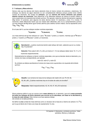 INTRODUCCION A LA QUIMICA FCEFN-UNSJ
Mag Silvana Andrea Farina
2. 7. Isótopos y Masa atómica
Hemos visto que los átomos del mismo elemento tiene el mismo número de protones y electrones. Sin
embargo, los átomos de algún elemento no son completamente idénticos porque pueden tener distinto
número de neutrones. Así surgen los isótopos, que son átomos del mismo elemento que poseen
distinto número de neutrones. Para diferenciar a los diferentes isótopos se coloca el número másico A
como superíndice a la izquierda del símbolo químico. Por ejemplo, todos los átomos del elemento magnesio
(Mg) tienen 12 protones, pero algunos de estos átomos tienen 12 neutrones y otros 13 e incluso 14
neutrones. Estas diferencias hacen que sus masas sean diferentes, pero no su comportamiento químico.
Los tres isótopos del Mg tienen igual número atómico pero distinto número másico. Se los representa como:
24Mg, 25Mg, 26Mg.
En el caso del H, sus tres isótopos reciben nombres especiales:
1
H (protio) 2
H (deuterio) 3
H (tritio)
Los masa atómica de los tres isótopos es 1 pero: 1
H posee 1 protón y o neutrón, mientras que el 2
H tiene 1
protón y 1 neutrón y el 3
H posee 1 protón y 2 neutrones.
Ejercitación: ¿cuántos neutrones tendrá cada isótopo del neón, sabiendo que en su núcleo
hay 10 protones?
Solución: Para cada A (20, 21 y 22) y el mismo Z = 10, los isótopos deben tener 10, 11 y 12
neutrones respectivamente.
Generalmente los isótopos no tienen nombres especiales, sino que se denotan dando el elemento y su
número de masa correspondiente, por ejemplo:
neón-20, neón-21 y neón-22.
Su símbolo se obtiene escribiendo el número de masa como supraíndice a la izquierda del símbolo
químico:
20Ne, 21 Ne y 22Ne.
Desafío: Los números de masa de los isótopos del criptón (Kr) son 78, 80, 82,
83, 84 y 86. ¿Cuántos neutrones hay en el núcleo de cada uno de ellos?
Respuesta: Habrá respectivamente, 42, 44, 46, 47, 48 y 50 neutrones
Ahora podemos definir lo que se conoce como masa atómica de un elemento, que es la masa promedio
de todos los isótopos de dicho elemento que ocurren en la naturaleza, con base en la abundancia y
la masa de cada isótopo. Este número es el que aparece debajo
del símbolo en la tabla periódica.
Se define la uma (unidad de masa atómica) como un doceavo de la masa de un átomo de carbono 12 (12C),
por lo que el átomo de C tiene una masa de exactamente 12 uma.
16 Capítulo 2: Elementos y símbolos químicos. Tabla
periódica. Átomos y moléculas
 