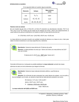 INTRODUCCION A LA QUIMICA FCEFN-UNSJ
Mag Silvana Andrea Farina
En la siguiente tabla se muestran algunos ejemplos:
Elemento Isótopo
Masa atómica
(uma)
Litio 6Li, 7Li 6,941
Carbono 12C, 13C, 14C 12,01
Azufre 32S,33S, 34S,36S 32,07
Veamos como se calcula:
En una muestra de gas cloro, el Cloro-35 y el Cloro-37 presentan sus abundancias naturales: 75,8 % de
35Cl y 24,2 % de 37Cl. Puesto que las masas de los isótopos son 34,97 y 36,97 uma respectivamente, la
masa media de los átomos contenidos en la muestra, es decir la masa atómica del cloro es:
A = (75,8/100) x 34,97 uma + (24,2/100) x 36,97 uma = 35,45 uma
La masa atómica se usa para convertir una cantidad conocida de átomos a su masa en uma, o bien para
saber el número de átomos en una masa específica de un elemento.
Ejercitación: Calcula la masa atómica de 10 átomos de azufre
Solución: La tabla periódica nos dice que 1 átomo de S tiene una masa atómica de 32,07
uma, por lo tanto:
10 átomos de S x 32,07 uma = 320,7 uma 1 átomo de S
Conocida la fórmula de un compuesto es posible establecer la masa molecular sumando las masas
atómicas de cada uno de los elementos que integran la fórmula.
Ejercitación: Calcula la masa molecular del ácido sulfúrico, cuya fórmula es
H2SO4.
Solución: En la fórmula de este compuesto hay cuatro átomos de oxígeno, uno de azufre y
dos de hidrógeno, por lo tanto, se calcula la masa total de cada elemento presente y se suman.
H 2 átomos x 1,01 uma = 2,02 uma S 1
átomo x 32,07 uma = 32,07 uma
O 4 átomos x 16,00 uma = 64,00 uma
Total = 98,09 uma
La masa molecular del H2SO4 es 98,09 uma
17 Capítulo 2: Elementos y símbolos químicos. Tabla
periódica. Átomos y moléculas
 
