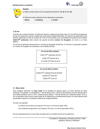 INTRODUCCION A LA QUIMICA FCEFN-UNSJ
Mag Silvana Andrea Farina
Desafío:
a) Halla la masa atómica de los siguientes elementos: Cu, Ni, H, S y Na
b) Calcula la masa molecular de los siguientes compuestos:
i) BeCl2 ii) Al2(SO4)3 iii) C3H8O
3. El mol
Cuando vas a comprar huevos, lo haces por docena y sabes que te darán doce. En una oficina el papel que
se usa se compra por resmas y sabes que cada resma contiene 500 hojas. En química, las partículas como
átomos, moléculas e iones se cuentan por mol. El mol se define como la cantidad de sustancia que contiene
6,022.1023
partículas. Este número tan grande se llama número de Avogadro, en honor a un físico
italiano.
Un mol de un elemento siempre tiene un número de Avogadro de átomos, un mol de un compuesto contiene
un número de Avogadro de moléculas o de unidades fórmula.
Un mol de CO2 contiene:
6,022.1023 moléculas de CO2
6,022.1023 átomos de C
2 x 6,022.1023 átomos de O
Un mol de NaCl contiene:
6,022x1023 unidades fórmula de NaCl
6,022x1023 iones Na+
6,022x1023 iones Cl-
3.1. Masa molar
Para cualquier elemento, la masa molar es la cantidad en gramos igual a la masa atómica de dicho
elemento. Por ejemplo, si necesitamos 1 mol de átomos de C, primero encontramos la masa atómica del C
en la tabla periódica, que es 12,01, entonces para obtener 1 mol de átomos de C debemos pesar 12,01 g.
Por lo expuesto vemos que la masa molar de un elemento es numéricamente igual a la masa atómica pero
expresada en gramos y la podemos obtener de la tabla periódica.
Es decir, por ejemplo:
Un átomo de oro tiene una masa de 197 uma, un mol de oro pesa 197g
Una molécula de agua tiene una masa de 18,0 uma, un mol de agua pesa 18,0 g
Es muy importante tener en claro este concepto para no cometer errores en los ejercicios.
18 Capítulo 2: Elementos y símbolos químicos. Tabla
periódica. Átomos y moléculas
 