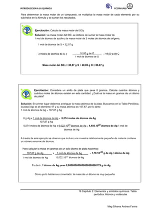 INTRODUCCION A LA QUIMICA FCEFN-UNSJ
Mag Silvana Andrea Farina
Para determinar la masa molar de un compuesto, se multiplica la masa molar de cada elemento por su
subíndice en la fórmula y se suman los resultados.
Ejercitación: Calcula la masa molar del SO3
Solución: La masa molar del SO3 se obtiene de sumar la masa molar de
1 mol de átomos de azufre y la masa molar de 3 moles de átomos de oxígeno.
1 mol de átomos de S = 32,07 g
3 moles de átomos de O x 16,00 g de O = 48,00 g de C
1 mol de átomos de O
Masa molar del SO3 = 32,07 g S + 48,00 g O = 80,07 g
Ejercitación: Considera un anillo de plata que pesa 8 gramos. Calcula cuántos átomos y
cuántos moles de átomos existen en esta cantidad. ¿Cuál es la masa en gramos de un átomo
de plata?
Solución: En primer lugar debemos averiguar la masa atómica de la plata. Buscamos en la Tabla Periódica,
la plata (Ag) es el elemento 47 y su masa atómica es 107,87, por lo tanto
1 mol de átomos de Ag = 107,87 g Ag
8 g Ag x 1 mol de átomos de Ag = 0,074 moles de átomos de Ag
107,87 g Ag
0,074 moles de átomos de Ag x 6,022.1023 átomos de Ag = 4,456.1022
átomos de Ag 1 mol de
átomos de Ag
A través de este ejemplo se observa que incluso una muestra relativamente pequeña de materia contiene
un número enorme de átomos.
Para calcular la masa en gramos de un solo átomo de plata hacemos:
107,87 g de Ag x 1 mol de átomos de Ag = 1,79.10-22
g de Ag / átomo de Ag
1 mol de átomos de Ag 6,022.1023 átomos de Ag
Es decir, 1 átomo de Ag pesa 0,000000000000000000000179 g de Ag
Como ya lo habíamos comentado, la masa de un átomo es muy pequeña
19 Capítulo 2: Elementos y símbolos químicos. Tabla
periódica. Átomos y moléculas
 