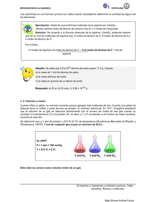 INTRODUCCION A LA QUIMICA FCEFN-UNSJ
Mag Silvana Andrea Farina
Los subíndices en una fórmula química son útiles cuando necesitamos determinar la cantidad de alguno de
los elementos.
Ejercitación: Sabiendo que la fórmula molecular de la aspirina es: C9H8O4,
calcula cuántos moles de átomos de carbono hay en 1,5 moles de compuesto.
Solución: De acuerdo a la fórmula molecular de la aspirina, C9H8O4, podemos deducir
que en un mol de moléculas de aspirina hay: 9 moles de átomos de C, 8 moles de átomos de H y
4 moles de átomos de O.
Por lo tanto:
1,5 moles de aspirina x 9 moles de átomos de C = 13,5 moles de átomos de C 1 mol de
aspirina
Desafío: Se sabe que 3,01x1023 átomos de sodio pesan 11,5 g. Calcula:
a) la masa de 1 mol de átomos de sodio.
b) la masa atómica del sodio
c) la masa en gramos de un átomo de sodio
Respuesta: a) 23 g, b) 23 uma, c) 3,82 x 10-23 g
3. 2. Volumen y moles
Cuando inflas un globo, su volumen aumenta porque agregas más moléculas de aire. Cuando una pelota de
básquet tiene un orificio y parte del aire se escapa, su volumen disminuye. En 1811, Avogadro estableció
que el volumen de un gas se relaciona directamente con el número de moles de ese gas cuando no
cambian ni la temperatura (T) ni la presión (P), es decir, a T y P constantes, si el número de moles aumenta,
aumenta el volumen.
Se determinó que a 1 atm de presión y 273 ºK (0 ºC) de temperatura (Condiciones Normales de Presión y
Temperatura, CNTP), 1 mol de cualquier gas ocupa un volumen de 22,4 L.
En CNPT
P = 1 atm = 760 mmHg
T = 273 ºC = 0 ºC
Este valor se conoce como volumen molar de un gas.
20 Capítulo 2: Elementos y símbolos químicos. Tabla
periódica. Átomos y moléculas
 