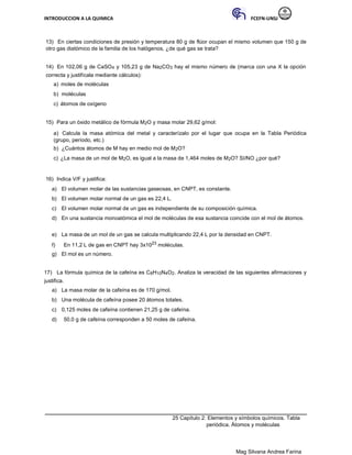 INTRODUCCION A LA QUIMICA FCEFN-UNSJ
Mag Silvana Andrea Farina
13) En ciertas condiciones de presión y temperatura 80 g de flúor ocupan el mismo volumen que 150 g de
otro gas diatómico de la familia de los halógenos, ¿de qué gas se trata?
14) En 102,06 g de CaSO4 y 105,23 g de Na2CO3 hay el mismo número de (marca con una X la opción
correcta y justifícala mediante cálculos):
a) moles de moléculas
b) moléculas
c) átomos de oxígeno
15) Para un óxido metálico de fórmula M2O y masa molar 29,62 g/mol:
a) Calcula la masa atómica del metal y caracterízalo por el lugar que ocupa en la Tabla Periódica
(grupo, período, etc.)
b) ¿Cuántos átomos de M hay en medio mol de M2O?
c) ¿La masa de un mol de M2O, es igual a la masa de 1,464 moles de M2O? SI/NO ¿por qué?
16) Indica V/F y justifica:
a) El volumen molar de las sustancias gaseosas, en CNPT, es constante.
b) El volumen molar normal de un gas es 22,4 L.
c) El volumen molar normal de un gas es independiente de su composición química.
d) En una sustancia monoatómica el mol de moléculas de esa sustancia coincide con el mol de átomos.
e) La masa de un mol de un gas se calcula multiplicando 22,4 L por la densidad en CNPT.
f) En 11,2 L de gas en CNPT hay 3x1023 moléculas.
g) El mol es un número.
17) La fórmula química de la cafeína es C8H10N4O2. Analiza la veracidad de las siguientes afirmaciones y
justifica.
a) La masa molar de la cafeína es de 170 g/mol.
b) Una molécula de cafeína posee 20 átomos totales.
c) 0,125 moles de cafeína contienen 21,25 g de cafeína.
d) 50,0 g de cafeína corresponden a 50 moles de cafeína.
25 Capítulo 2: Elementos y símbolos químicos. Tabla
periódica. Átomos y moléculas
 