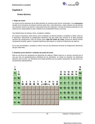 INTRODUCCION A LA QUIMICA FCEFN-UNSJ
Mag Silvana Andrea Farina
Capítulo 3
Enlace Químico.
1. Regla del octeto
La mayoría de los elementos de la tabla periódica se combinan para formar compuestos. Los compuestos
resultan de la formación de enlaces químicos entre dos o más elementos y estos enlaces son las fuerzas
que mantiene unidos a los átomos o iones para formar las moléculas. Los tipos de enlaces presentes en una
sustancia son responsables en gran medida de sus propiedades físicas y químicas.
Hay distintos tipos de enlaces: iónico, covalente y metálico.
En muchos compuestos, tanto iónicos como covalentes, los átomos tienden a completar su último nivel con
8 electrones, adquiriendo la configuración electrónica del gas noble más cercano en la tabla periódica
(aunque hay excepciones). Esto se conoce como regla del octeto de Lewis, porque los átomos forman
compuestos al perder, ganar o compartir electrones para adquirir un octeto de 8 electrones de valencia.
En el caso del Hidrógeno, completa su último nivel con dos electrones tomando la configuración electrónica
del gas noble Helio.
2. Símbolos punto electrón o símbolos de puntos de Lewis
Esta es una forma de representar los electrones de valencia. Gilbert Lewis es un químico conocido por el
uso que hizo de representaciones simbólicas de los elementos, en donde se muestran los electrones
externos como puntos. Los elementos de la tabla periódica que se pueden representar de esta forma son
los elementos representativos.
26 Capítulo 3: Enlace Químico
 