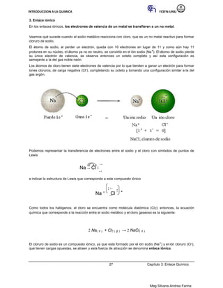 INTRODUCCION A LA QUIMICA FCEFN-UNSJ
Mag Silvana Andrea Farina
3. Enlace iónico
En los enlaces iónicos, los electrones de valencia de un metal se transfieren a un no metal.
Veamos qué sucede cuando el sodio metálico reacciona con cloro, que es un no metal reactivo para formar
cloruro de sodio.
El átomo de sodio, al perder un electrón, queda con 10 electrones en lugar de 11 y como aún hay 11
protones en su núcleo, el átomo ya no es neutro, se convirtió en el ión sodio (Na+). El átomo de sodio pierde
su único electrón de valencia, se observa entonces un octeto completo y así esta configuración es
semejante a la del gas noble neón.
Los átomos de cloro tienen siete electrones de valencia por lo que tienden a ganar un electrón para formar
iones cloruros, de carga negativa (Cl-), completando su octeto y tomando una configuración similar a la del
gas argón.
Podemos representar la transferencia de electrones entre el sodio y el cloro con símbolos de puntos de
Lewis
Na Cl
e indicar la estructura de Lewis que corresponde a este compuesto iónico
Na +
Cl -
Como todos los halógenos, el cloro se encuentra como molécula diatómica (Cl2); entonces, la ecuación
química que corresponde a la reacción entre el sodio metálico y el cloro gaseoso es la siguiente:
2 Na( s ) + Cl2 ( g ) → 2 NaCl( s )
El cloruro de sodio es un compuesto iónico, ya que está formado por el ión sodio (Na+) y el ión cloruro (Cl-),
que tienen cargas opuestas, se atraen y esta fuerza de atracción se denomina enlace iónico.
27 Capítulo 3: Enlace Químico
 