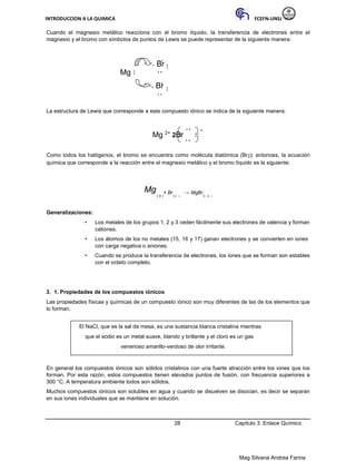 INTRODUCCION A LA QUIMICA FCEFN-UNSJ
Mag Silvana Andrea Farina
Cuando el magnesio metálico reacciona con el bromo líquido, la transferencia de electrones entre el
magnesio y el bromo con símbolos de puntos de Lewis se puede representar de la siguiente manera:
Br
Mg
Br
La estructura de Lewis que corresponde a este compuesto iónico se indica de la siguiente manera:
Mg 2+
2Br
-
Como todos los halógenos, el bromo se encuentra como molécula diatómica (Br2); entonces, la ecuación
química que corresponde a la reacción entre el magnesio metálico y el bromo líquido es la siguiente:
Mg
( s )
+ Br
2 (l )
→ MgBr
2( s )
Generalizaciones:
• Los metales de los grupos 1, 2 y 3 ceden fácilmente sus electrones de valencia y forman
cationes.
• Los átomos de los no metales (15, 16 y 17) ganan electrones y se convierten en iones
con carga negativa o aniones.
• Cuando se produce la transferencia de electrones, los iones que se forman son estables
con el octeto completo.
3. 1. Propiedades de los compuestos iónicos
Las propiedades físicas y químicas de un compuesto iónico son muy diferentes de las de los elementos que
lo forman.
El NaCl, que es la sal de mesa, es una sustancia blanca cristalina mientras
que el sodio es un metal suave, blando y brillante y el cloro es un gas
venenoso amarillo-verdoso de olor irritante.
En general los compuestos iónicos son sólidos cristalinos con una fuerte atracción entre los iones que los
forman. Por esta razón, estos compuestos tienen elevados puntos de fusión, con frecuencia superiores a
300 °C. A temperatura ambiente todos son sólidos.
Muchos compuestos iónicos son solubles en agua y cuando se disuelven se disocian, es decir se separan
en sus iones individuales que se mantiene en solución.
28 Capítulo 3: Enlace Químico
 