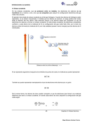 INTRODUCCION A LA QUIMICA FCEFN-UNSJ
Mag Silvana Andrea Farina
4. Enlace covalente
En los enlaces covalentes, que se producen entre no metales, los electrones de valencia no se
transfieren de un átomo a otro, sino que se comparten para adquirir la configuración electrónica del gas
noble más cercano.
El ejemplo más simple de enlace covalente es el del gas hidrógeno. Cuando dos átomos de hidrógeno están
separados, no se atraen mutuamente. A medida que los átomos se acercan, la carga positiva del núcleo
atrae al electrón del otro átomo. Esta atracción acerca a los átomos hasta que comparten un par de
electrones de valencia y forman un enlace covalente. En este enlace covalente, los electrones compartidos
confieren a cada átomo de la molécula de H2 la configuración del gas noble helio (He), por lo tanto los
átomos unidos formando la molécula de H2 son más estables (poseen menor energía) que dos átomos de H
individuales.
Si se representa siguiendo el esquema de símbolos de puntos de Lewis, la molécula se puede representar:
H H
También se puede representar reemplazando el par de electrones entre átomos por un guión:
H H
De la misma forma, los átomos de cloro pueden compartir un par de electrones para formar una molécula
diatómica que tiene un enlace covalente, en donde cada átomo de cloro adquiere la configuración del gas
noble argón.
Cl Cl Cl Cl
ó
29 Capítulo 3: Enlace Químico
 