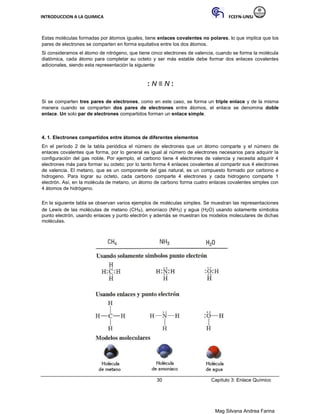 INTRODUCCION A LA QUIMICA FCEFN-UNSJ
Mag Silvana Andrea Farina
Estas moléculas formadas por átomos iguales, tiene enlaces covalentes no polares, lo que implica que los
pares de electrones se comparten en forma equitativa entre los dos átomos.
Si consideramos el átomo de nitrógeno, que tiene cinco electrones de valencia, cuando se forma la molécula
diatómica, cada átomo para completar su octeto y ser más estable debe formar dos enlaces covalentes
adicionales, siendo esta representación la siguiente:
: N ≡ N :
Si se comparten tres pares de electrones, como en este caso, se forma un triple enlace y de la misma
manera cuando se comparten dos pares de electrones entre átomos, el enlace se denomina doble
enlace. Un solo par de electrones compartidos forman un enlace simple.
4. 1. Electrones compartidos entre átomos de diferentes elementos
En el período 2 de la tabla periódica el número de electrones que un átomo comparte y el número de
enlaces covalentes que forma, por lo general es igual al número de electrones necesarios para adquirir la
configuración del gas noble. Por ejemplo, el carbono tiene 4 electrones de valencia y necesita adquirir 4
electrones más para formar su octeto; por lo tanto forma 4 enlaces covalentes al compartir sus 4 electrones
de valencia. El metano, que es un componente del gas natural, es un compuesto formado por carbono e
hidrogeno. Para lograr su octeto, cada carbono comparte 4 electrones y cada hidrogeno comparte 1
electrón. Así, en la molécula de metano, un átomo de carbono forma cuatro enlaces covalentes simples con
4 átomos de hidrógeno.
En la siguiente tabla se observan varios ejemplos de moléculas simples. Se muestran las representaciones
de Lewis de las moléculas de metano (CH4), amoníaco (NH3) y agua (H2O) usando solamente símbolos
punto electrón, usando enlaces y punto electrón y además se muestran los modelos moleculares de dichas
moléculas.
30 Capítulo 3: Enlace Químico
 