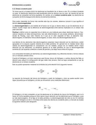 INTRODUCCION A LA QUIMICA FCEFN-UNSJ
Mag Silvana Andrea Farina
4. 2. Enlace covalente polar
Ya vimos que en un enlace iónico los electrones se transfieren de un átomo a otro. En un enlace covalente
no polar, la distribución electrónica está equilibrada entre los átomos que se unen, de manera tal que los
electrones se comparten de forma equitativa. En cambio, en un enlace covalente polar, los electrones se
comparten de forma desigual entre átomos de elementos distintos.
Para poder interpretar de forma más sencilla este tipo de uniones, debemos conocer lo que significa el
término electronegatividad.
La electronegatividad es una medida de la fuerza con la que un átomo atrae un par de electrones de un
enlace. Cuanto mayor sea la diferencia de electronegatividad entre átomos implicados en un enlace más
polar será éste.
Pauling la definió como la capacidad de un átomo en una molécula para atraer electrones hacia sí. Sus
valores, basados en datos termoquímicos, han sido determinados en una escala arbitraria, denominada
escala de Pauling, cuyo valor máximo es 4 que es el valor asignado al flúor, el elemento más
electronegativo. El elemento menos electronegativo, el cesio, tiene una electronegatividad de 0,7.
Los átomos de los elementos más electronegativos presentan mayor atracción por los electrones y están
agrupados en la esquina superior derecha de la tabla periódica. En general los no metales tienen altos
valores de electronegatividad en comparación con los metales, porque los no metales tienen mayor
atracción por los electrones. La tendencia general en la tabla periódica es que la electronegatividad
aumenta al ir de izquierda a derecha a través del período y de abajo hacia arriba en el grupo.
Los compuestos formados por elementos con electronegatividades muy diferentes tienden a formar enlaces
con un marcado carácter iónico.
Cuando el hidrógeno y el cloro reaccionan para formar cloruro de hidrógeno, a ambos átomos les falta un
electrón para adquirir la configuración del gas noble más cercano. Esto se logra compartiendo un par de
electrones en un enlace covalente.
Esto se puede representar mediante los símbolos de punto-electrón de la siguiente manera:
H Cl H Cl
ó
La reacción de formación del cloruro de hidrógeno a partir de hidrógeno y cloro se puede escribir como
sigue (recuerda que el hidrógeno y el cloro se encuentran como moléculas diatómicas):
H
2 ( g )
+ Cl2 ( g )
→ 2 HCl( g )
El hidrógeno y el cloro comparten un par de electrones en la molécula de cloruro de hidrógeno, pero no lo
hacen en forma equitativa porque el cloro ejerce mayor atracción por los electrones que el hidrógeno, pues
es más electronegativo. Si te fijas en la tabla periódica, la electronegatividad del cloro es de 3,0 mientras
que la del hidrógeno es de 2,1. El enlace entre estos dos átomos es covalente polar y a menudo se emplea
la siguiente notación para designarlo:
δ + δ −
H − Cl
31 Capítulo 3: Enlace Químico
 