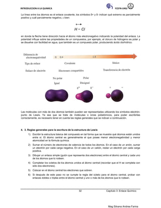 INTRODUCCION A LA QUIMICA FCEFN-UNSJ
Mag Silvana Andrea Farina
La línea entre los átomos es el enlace covalente, los símbolos δ+ y δ- indican qué extremo es parcialmente
positivo y cuál parcialmente negativo, o bien:
H − Cl
en donde la flecha tiene dirección hacia el átomo más electronegativo indicando la polaridad del enlace. La
polaridad influye sobre las propiedades de un compuestos, por ejemplo, el cloruro de hidrogeno es polar y
se disuelve con facilidad en agua, que también es un compuesto polar, produciendo ácido clorhídrico.
Las moléculas con más de dos átomos también pueden ser representadas utilizando los símbolos electrón-
punto de Lewis. Ya sea que se trate de moléculas o iones poliatómicos, para poder escribirlas
correctamente, es necesario tener en cuenta las reglas generales que se indican a continuación.
4. 3. Reglas generales para la escritura de la estructura de Lewis
1) Escribir la estructura básica del compuesto en tal forma que se muestre qué átomos están unidos
entre sí. El átomo central es generalmente el que posee menor electronegatividad y menor
atomicidad en la fórmula química.
2) Sumar el número de electrones de valencia de todos los átomos. En el caso de un anión, sumar
un electrón por cada carga negativa. En el caso de un catión, restar un electrón por cada carga
positiva.
3) Dibujar un enlace simple (guión que representa dos electrones) entre el átomo central y cada uno
de los átomos que lo rodean.
4) Completar los octetos de los átomos unidos al átomo central (recordar que el H se completa con
sólo dos electrones).
5) Colocar en el átomo central los electrones que sobren.
6) Si después de este paso no se cumple la regla del octeto para el átomo central, probar con
enlaces dobles o triples entre el átomo central y uno o más de los átomos que lo rodean.
32 Capítulo 3: Enlace Químico
 