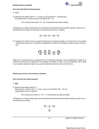 INTRODUCCION A LA QUIMICA FCEFN-UNSJ
Mag Silvana Andrea Farina
En el caso del óxido cloroso tenemos:
1) Cl2O3
2) Electrones de valencia del H = 1 y como son 2Cl tendré 2x7 = 14 Electrones
de valencia del O = 6 pero como son 3O tendré 3x6 = 18
Por lo tanto la suma será: 14 + 18 = 32 electrones de valencia totales
3) Dibujamos un enlace simple (guión que representa dos electrones) entre el átomo central y cada uno de
los átomos que lo rodean. En este caso, como tenemos dos cloros, quedaría:
O Cl O Cl O
4) Completo los octetos. Como ya coloqué 8 electrones (4 enlaces simples), y en total eran 32, me quedan
24 electrones para ubicar. Comienzo completando los octetos de los átomos unidos al átomo central, o
sea:
O Cl O Cl O
Fijate que en esta estructura ya colocamos los 24 electrones restantes, así que salteamos la regla 5). Si
contás los electrones para cada átomo, los oxígenos completan el octeto, y los cloros también, por lo tanto
no es necesario aplicar la regla 6) y ya quedó construida la estructura de Lewis del Cl2O3
Veamos que ocurre en los aniones y cationes:
En el caso del ión nitrato tenemos:
1) NO3
-
2) Electrones de valencia del N = 5
Electrones de valencia del O = 6 pero como son 3O tendré 3x6 = 18 Una
carga negativa suma un electrón
Por lo tanto la suma será: 5 + 18 + 1 = 24 electrones de valencia totales
3) Dibujamos un enlace simple (guión que representa dos electrones) entre el átomo central y cada uno de
los átomos que lo rodean.
O N O
O
33 Capítulo 3: Enlace Químico
 