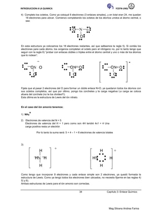INTRODUCCION A LA QUIMICA FCEFN-UNSJ
Mag Silvana Andrea Farina
4) Completo los octetos. Como ya coloqué 6 electrones (3 enlaces simples), y en total eran 24, me quedan
18 electrones para ubicar. Comienzo completando los octetos de los átomos unidos al átomo central, o
sea:
O N O
O
En esta estructura ya colocamos los 18 electrones restantes, así que salteamos la regla 5). Si contás los
electrones para cada átomo, los oxígenos completan el octeto pero el nitrógeno no, por lo tanto tengo que
seguir con la regla 6) “probar con enlaces dobles o triples entre el átomo central y uno o más de los átomos
que lo rodean”.
-
ON O ON O ON O
O O O
Fijate que al pasar 2 electrones del O para formar un doble enlace N=O, ya quedaron todos los átomos con
sus octetos completos, así que por último, pongo los corchetes y la carga negativa La carga se coloca
afuera del corchete (no te los olvides!!!).
Esta última es la estructura de Lewis del ión nitrato.
En el caso del ión amonio tenemos:
1) NH4
+
2) Electrones de valencia del N = 5
Electrones de valencia del H = 1 pero como son 4H tendré 4x1 = 4 Una
carga positiva resta un electrón
Por lo tanto la suma será: 5 + 4 – 1 = 8 electrones de valencia totales
3)
H
+
H +
HN H HN H
H H
Como tengo que incorporar 8 electrones y cada enlace simple son 2 electrones, ya quedó formada la
estructura de Lewis. Como ya tengo todos los electrones bien ubicados, no necesito fijarme en las reglas 4)
5) y 6).
Ambas estructuras de Lewis para el ión amonio son correctas.
34 Capítulo 3: Enlace Químico
 