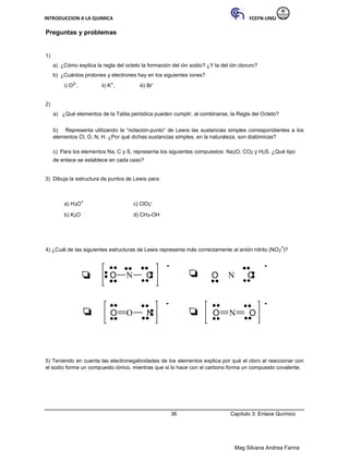 INTRODUCCION A LA QUIMICA FCEFN-UNSJ
Mag Silvana Andrea Farina
Preguntas y problemas
1)
a) ¿Cómo explica la regla del octeto la formación del ión sodio? ¿Y la del ión cloruro?
b) ¿Cuántos protones y electrones hay en los siguientes iones?
i) O2-, ii) K+, iii) Br-
2)
a) ¿Qué elementos de la Tabla periódica pueden cumplir, al combinarse, la Regla del Octeto?
b) Representa utilizando la “notación-punto” de Lewis las sustancias simples correspondientes a los
elementos Cl, O, N, H. ¿Por qué dichas sustancias simples, en la naturaleza, son diatómicas?
c) Para los elementos Na, C y S, representa los siguientes compuestos: Na2O; CO2 y H2S. ¿Qué tipo
de enlace se establece en cada caso?
3) Dibuja la estructura de puntos de Lewis para:
a) H3O+ c) ClO2
-
b) K2O d) CH3-OH
4) ¿Cuál de las siguientes estructuras de Lewis representa más correctamente al anión nitrito (NO2
-)?
- -
O N O O N O
- -
O O N O N O
5) Teniendo en cuenta las electronegatividades de los elementos explica por qué el cloro al reaccionar con
el sodio forma un compuesto iónico, mientras que si lo hace con el carbono forma un compuesto covalente.
36 Capítulo 3: Enlace Químico
 