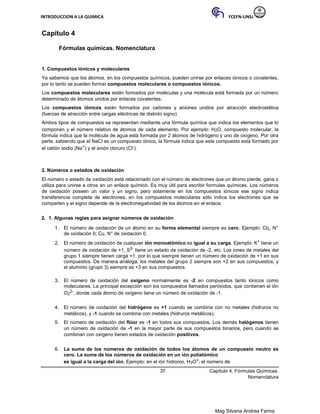 INTRODUCCION A LA QUIMICA FCEFN-UNSJ
Mag Silvana Andrea Farina
Capítulo 4
Fórmulas químicas. Nomenclatura
1. Compuestos iónicos y moleculares
Ya sabemos que los átomos, en los compuestos químicos, pueden unirse por enlaces iónicos o covalentes,
por lo tanto se pueden formar compuestos moleculares o compuestos iónicos.
Los compuestos moleculares están formados por moléculas y una molécula está formada por un número
determinado de átomos unidos por enlaces covalentes.
Los compuestos iónicos están formados por cationes y aniones unidos por atracción electrostática
(fuerzas de atracción entre cargas eléctricas de distinto signo)
Ambos tipos de compuestos se representan mediante una fórmula química que indica los elementos que lo
componen y el número relativo de átomos de cada elemento. Por ejemplo: H2O, compuesto molecular, la
fórmula indica que la molécula de agua está formada por 2 átomos de hidrógeno y uno de oxígeno. Por otra
parte, sabiendo que el NaCl es un compuesto iónico, la fórmula indica que este compuesto está formado por
el catión sodio (Na+) y el anión cloruro (Cl-).
2. Números o estados de oxidación
El número o estado de oxidación está relacionado con el número de electrones que un átomo pierde, gana o
utiliza para unirse a otros en un enlace químico. Es muy útil para escribir formulas químicas. Los números
de oxidación poseen un valor y un signo, pero solamente en los compuestos iónicos ese signo indica
transferencia completa de electrones, en los compuestos moleculares sólo indica los electrones que se
comparten y el signo depende de la electronegatividad de los átomos en el enlace.
2. 1. Algunas reglas para asignar números de oxidación
1. El número de oxidación de un átomo en su forma elemental siempre es cero. Ejemplo: Cl2, N°
de oxidación 0; Cu, N° de oxidación 0.
2. El número de oxidación de cualquier ión monoatómico es igual a su carga. Ejemplo: K+ tiene un
número de oxidación de +1, S2- tiene un estado de oxidación de -2, etc. Los iones de metales del
grupo 1 siempre tienen carga +1, por lo que siempre tienen un número de oxidación de +1 en sus
compuestos. De manera análoga, los metales del grupo 2 siempre son +2 en sus compuestos, y
el aluminio (grupo 3) siempre es +3 en sus compuestos.
3. El número de oxidación del oxígeno normalmente es -2 en compuestos tanto iónicos como
moleculares. La principal excepción son los compuestos llamados peróxidos, que contienen el ión
O2
2-, donde cada átomo de oxígeno tiene un número de oxidación de -1.
4. El número de oxidación del hidrógeno es +1 cuando se combina con no metales (hidruros no
metálicos), y -1 cuando se combina con metales (hidruros metálicos).
5. El número de oxidación del flúor es -1 en todos sus compuestos. Los demás halógenos tienen
un número de oxidación de -1 en la mayor parte de sus compuestos binarios, pero cuando se
combinan con oxígeno tienen estados de oxidación positivos.
6. La suma de los números de oxidación de todos los átomos de un compuesto neutro es
cero. La suma de los números de oxidación en un ión poliatómico
es igual a la carga del ión. Ejemplo: en el ión hidronio, H3O+, el número de
37 Capítulo 4: Fórmulas Químicas.
Nomenclatura
 