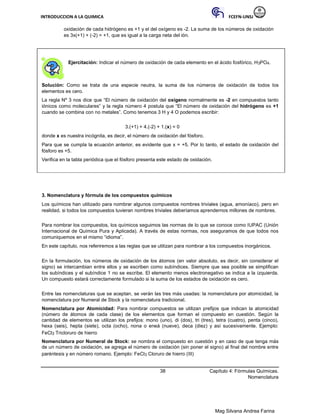 INTRODUCCION A LA QUIMICA FCEFN-UNSJ
Mag Silvana Andrea Farina
oxidación de cada hidrógeno es +1 y el del oxígeno es -2. La suma de los números de oxidación
es 3x(+1) + (-2) = +1, que es igual a la carga neta del ión.
Ejercitación: Indicar el número de oxidación de cada elemento en el ácido fosfórico, H3PO4.
Solución: Como se trata de una especie neutra, la suma de los números de oxidación de todos los
elementos es cero.
La regla Nº 3 nos dice que “El número de oxidación del oxígeno normalmente es -2 en compuestos tanto
iónicos como moleculares” y la regla número 4 postula que “El número de oxidación del hidrógeno es +1
cuando se combina con no metales”. Como tenemos 3 H y 4 O podemos escribir:
3.(+1) + 4.(-2) + 1.(x) = 0
donde x es nuestra incógnita, es decir, el número de oxidación del fósforo.
Para que se cumpla la ecuación anterior, es evidente que x = +5. Por lo tanto, el estado de oxidación del
fósforo es +5.
Verifica en la tabla periódica que el fósforo presenta este estado de oxidación.
3. Nomenclatura y fórmula de los compuestos químicos
Los químicos han utilizado para nombrar algunos compuestos nombres triviales (agua, amoníaco), pero en
realidad, si todos los compuestos tuvieran nombres triviales deberíamos aprendernos millones de nombres.
Para nombrar los compuestos, los químicos seguimos las normas de lo que se conoce como IUPAC (Unión
Internacional de Química Pura y Aplicada). A través de estas normas, nos aseguramos de que todos nos
comuniquemos en el mismo “idioma”.
En este capítulo, nos referiremos a las reglas que se utilizan para nombrar a los compuestos inorgánicos.
En la formulación, los números de oxidación de los átomos (en valor absoluto, es decir, sin considerar el
signo) se intercambian entre ellos y se escriben como subíndices. Siempre que sea posible se simplifican
los subíndices y el subíndice 1 no se escribe. El elemento menos electronegativo se indica a la izquierda.
Un compuesto estará correctamente formulado si la suma de los estados de oxidación es cero.
Entre las nomenclaturas que se aceptan, se verán las tres más usadas: la nomenclatura por atomicidad, la
nomenclatura por Numeral de Stock y la nomenclatura tradicional.
Nomenclatura por Atomicidad: Para nombrar compuestos se utilizan prefijos que indican la atomicidad
(número de átomos de cada clase) de los elementos que forman el compuesto en cuestión. Según la
cantidad de elementos se utilizan los prefijos: mono (uno), di (dos), tri (tres), tetra (cuatro), penta (cinco),
hexa (seis), hepta (siete), octa (ocho), nona o eneá (nueve), deca (diez) y así sucesivamente. Ejemplo:
FeCl3 Tricloruro de hierro
Nomenclatura por Numeral de Stock: se nombra el compuesto en cuestión y en caso de que tenga más
de un número de oxidación, se agrega el número de oxidación (sin poner el signo) al final del nombre entre
paréntesis y en número romano. Ejemplo: FeCl3 Cloruro de hierro (III)
38 Capítulo 4: Fórmulas Químicas.
Nomenclatura
 