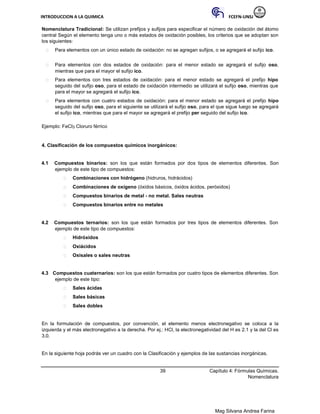 INTRODUCCION A LA QUIMICA FCEFN-UNSJ
Mag Silvana Andrea Farina
Nomenclatura Tradicional: Se utilizan prefijos y sufijos para especificar el número de oxidación del átomo
central Según el elemento tenga uno o más estados de oxidación posibles, los criterios que se adoptan son
los siguientes:
 Para elementos con un único estado de oxidación: no se agregan sufijos, o se agregará el sufijo ico.

 Para elementos con dos estados de oxidación: para el menor estado se agregará el sufijo oso,
mientras que para el mayor el sufijo ico.

 Para elementos con tres estados de oxidación: para el menor estado se agregará el prefijo hipo
seguido del sufijo oso, para el estado de oxidación intermedio se utilizará el sufijo oso, mientras que
para el mayor se agregará el sufijo ico.

 Para elementos con cuatro estados de oxidación: para el menor estado se agregará el prefijo hipo
seguido del sufijo oso, para el siguiente se utilizará el sufijo oso, para el que sigue luego se agregará
el sufijo ico, mientras que para el mayor se agregará el prefijo per seguido del sufijo ico.
Ejemplo: FeCl3 Cloruro férrico
4. Clasificación de los compuestos químicos inorgánicos:
4.1 Compuestos binarios: son los que están formados por dos tipos de elementos diferentes. Son
ejemplo de este tipo de compuestos:
 Combinaciones con hidrógeno (hidruros, hidrácidos)

 Combinaciones de oxígeno (óxidos básicos, óxidos ácidos, peróxidos)

 Compuestos binarios de metal - no metal. Sales neutras

 Compuestos binarios entre no metales


4.2 Compuestos ternarios: son los que están formados por tres tipos de elementos diferentes. Son
ejemplo de este tipo de compuestos:
 Hidróxidos

 Oxiácidos

 Oxisales o sales neutras


4.3 Compuestos cuaternarios: son los que están formados por cuatro tipos de elementos diferentes. Son
ejemplo de este tipo:
 Sales ácidas

 Sales básicas

 Sales dobles
En la formulación de compuestos, por convención, el elemento menos electronegativo se coloca a la
izquierda y el más electronegativo a la derecha. Por ej.: HCl, la electronegatividad del H es 2.1 y la del Cl es
3.0.
En la siguiente hoja podrás ver un cuadro con la Clasificación y ejemplos de las sustancias inorgánicas.
39 Capítulo 4: Fórmulas Químicas.
Nomenclatura
 