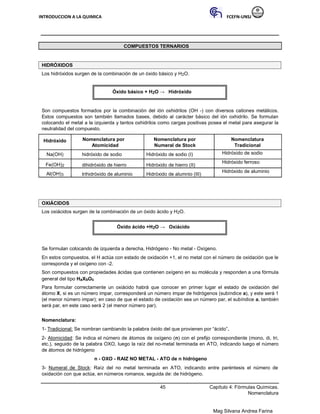 INTRODUCCION A LA QUIMICA FCEFN-UNSJ
Mag Silvana Andrea Farina
COMPUESTOS TERNARIOS
HIDRÓXIDOS
Los hidróxidos surgen de la combinación de un óxido básico y H2O.
Óxido básico + H2O → Hidróxido
Son compuestos formados por la combinación del ión oxhidrilos (OH -) con diversos cationes metálicos.
Estos compuestos son también llamados bases, debido al carácter básico del ión oxhidrilo. Se formulan
colocando el metal a la izquierda y tantos oxhidrilos como cargas positivas posea el metal para asegurar la
neutralidad del compuesto.
Hidróxido Nomenclatura por Nomenclatura por Nomenclatura
Atomicidad Numeral de Stock Tradicional
Na(OH) hidróxido de sodio Hidróxido de sodio (I) Hidróxido de sodio
Fe(OH)2 dihidróxido de hierro Hidróxido de hierro (II)
Hidróxido ferroso
Al(OH)3 trihidróxido de aluminio Hidróxido de alumnio (III)
Hidróxido de aluminio
OXIÁCIDOS
Los oxiácidos surgen de la combinación de un óxido ácido y H2O.
Óxido ácido +H2O → Oxiácido
Se formulan colocando de izquierda a derecha, Hidrógeno - No metal - Oxígeno.
En estos compuestos, el H actúa con estado de oxidación +1, el no metal con el número de oxidación que le
corresponda y el oxígeno con -2.
Son compuestos con propiedades ácidas que contienen oxígeno en su molécula y responden a una fórmula
general del tipo HaXbOc
Para formular correctamente un oxiácido habrá que conocer en primer lugar el estado de oxidación del
átomo X, si es un número impar, corresponderá un número impar de hidrógenos (subíndice a), y este será 1
(el menor número impar); en caso de que el estado de oxidación sea un número par, el subíndice a, también
será par, en este caso será 2 (el menor número par).
Nomenclatura:
1- Tradicional: Se nombran cambiando la palabra óxido del que provienen por “ácido”.
2- Atomicidad: Se indica el número de átomos de oxígeno (n) con el prefijo correspondiente (mono, di, tri,
etc.), seguido de la palabra OXO, luego la raíz del no-metal terminada en ATO, indicando luego el número
de átomos de hidrógeno
n - OXO - RAIZ NO METAL - ATO de n hidrógeno
3- Numeral de Stock: Raíz del no metal terminada en ATO, indicando entre paréntesis el número de
oxidación con que actúa, en números romanos, seguida de: de hidrógeno.
45 Capítulo 4: Fórmulas Químicas.
Nomenclatura
 