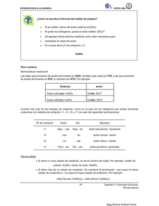 INTRODUCCION A LA QUIMICA FCEFN-UNSJ
Mag Silvana Andrea Farina
¿Cómo se escribe la fórmula del sulfato de potasio?
♦ Si es sulfato, deriva del ácido sulfúrico (H2SO4)
♦ Al quitar los hidrógenos, queda el anión sulfato: (SO4)2-
♦ Se agregan tantos átomos metálicos como sean necesarios para
♦ neutralizar la carga del anión.
♦ En el caso del K (nº de oxidación +1)
K2SO4
Para nombrar:
Nomenclatura tradicional
Las sales que provienen de ácidos terminados en OSO, cambian este sufijo por ITO; y las que provienen
de ácidos terminados en ICO, lo cambian por ATO. Por ejemplo:
Oxiácido anión
Ácido sulfuroso: H2SO3 Sulfito: SO3
2-
Ácido sulfúrico: H2SO4 Sulfato: SO4
2-
Cuando hay más de dos estados de oxidación, como en el caso de los halógenos que actúan formando
oxianiones con estados de oxidación +1, +3, +5 y +7, se usan las siguientes terminaciones:
Nº de oxidación Acido Sal Ejemplos
+1 Hipo …oso Hipo…ito ácido hipocloroso hipoclorito
+3 …oso …ito ácido cloroso clorito
+5 …ico …ato ácido clórico clorato
+7 Pero…ico Per…ato ácido perclórico perclorato
Para el catión:
♦ Si tiene un único estado de oxidación, se da el nombre del metal. Por ejemplo: sulfato de
potasio: K2SO4, nitrato de sodio: NaNO3
♦ Si tiene más de un estado de oxidación: Se mantiene la terminación –oso (para el menor
estado de oxidación) e –ico (para el mayor estado de oxidación). Por ejemplo:
nitrito ferroso: Fe(NO2)2 , nitrito férrico: Fe(NO2)3
47 Capítulo 4: Fórmulas Químicas.
Nomenclatura
 