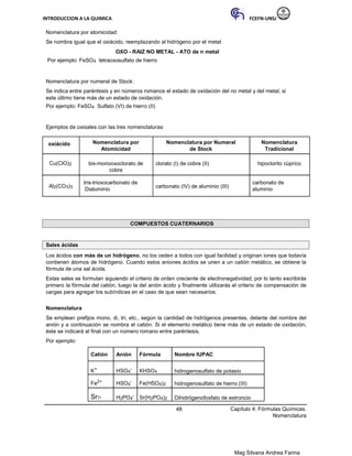 INTRODUCCION A LA QUIMICA FCEFN-UNSJ
Mag Silvana Andrea Farina
Nomenclatura por atomicidad:
Se nombra igual que el oxiácido, reemplazando al hidrógeno por el metal
OXO - RAIZ NO METAL - ATO de n metal
Por ejemplo: FeSO4 tetraoxosulfato de hierro
Nomenclatura por numeral de Stock:
Se indica entre paréntesis y en números romanos el estado de oxidación del no metal y del metal, si
este último tiene más de un estado de oxidación.
Por ejemplo: FeSO4 Sulfato (VI) de hierro (II)
Ejemplos de oxisales con las tres nomenclaturas:
oxiácido Nomenclatura por Nomenclatura por Numeral Nomenclatura
Atomicidad de Stock Tradicional
Cu(ClO)2 bis-monooxoclorato de clorato (I) de cobre (II) hipoclorito cúprico
cobre
Al2(CO3)3
tris-trioxocarbonato de
carbonato (IV) de aluminio (III)
carbonato de
Dialuminio aluminio
COMPUESTOS CUATERNARIOS
Sales ácidas
Los ácidos con más de un hidrógeno, no los ceden a todos con igual facilidad y originan iones que todavía
contienen átomos de hidrógeno. Cuando estos aniones ácidos se unen a un catión metálico, se obtiene la
fórmula de una sal ácida.
Estas sales se formulan siguiendo el criterio de orden creciente de electronegatividad; por lo tanto escribirás
primero la fórmula del catión, luego la del anión ácido y finalmente utilizarás el criterio de compensación de
cargas para agregar los subíndices en el caso de que sean necesarios.
Nomenclatura
Se emplean prefijos mono, di, tri, etc., según la cantidad de hidrógenos presentes, delante del nombre del
anión y a continuación se nombra el catión. Si el elemento metálico tiene más de un estado de oxidación,
éste se indicará al final con un número romano entre paréntesis.
Por ejemplo:
Catión Anión Fórmula Nombre IUPAC
K+ HSO4
- KHSO4 hidrogenosulfato de potasio
Fe2+ HSO4
- Fe(HSO4)2 hidrogenosulfato de hierro (III)
Sr2+ H2PO4
- Sr(H2PO4)2 Dihidrógenofosfato de estroncio
48 Capítulo 4: Fórmulas Químicas.
Nomenclatura
 