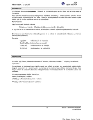 INTRODUCCION A LA QUIMICA FCEFN-UNSJ
Mag Silvana Andrea Farina
Sales básicas
Son también llamadas hidroxisales. Contienen el ión oxhidrilo junto a otro anión; son a la vez sales e
hidróxidos.
Para formular una sal básica se escribe primero el símbolo del catión y a continuación las fórmulas del ión
hidróxido (entre paréntesis) y del otro anión. La IUPAC aconseja seguir el criterio del orden alfabético para
decidir cuál de los dos aniones se escribe en primer lugar.
Nomenclatura
Se nombran de la siguiente manera:
hidroxi........ (nombre del otro anión) de ............(nombre del catión)
Si hay más de un ion hidróxido en la fórmula, se designa la cantidad empleando prefijos mono, di, tri, etc.
En el caso de que el elemento metálico tenga más de un estado de oxidación se lo indica con un número
romano entre paréntesis.
Ejemplos:
MgCl(OH) hidroxicloruro de magnesio
Cu2(OH)2SO4 dihidroxisulfato de cobre (II)
Fe2Br(OH)3 trihidroxibromuro de hierro(II)
Sn (OH)2S2 dihidroxisulfuro de estaño (IV)
Sales dobles
Son sales que poseen dos elementos metálicos (también puede ser el ión NH4
+), oxígeno y un elemento
no metálico.
Nomenclatura: se nombra primero el anión, según sea sulfato, carbonato, etc, seguido de la palabra doble,
luego la preposición de y a continuación los nombre de los n elementos metálicos (comenzando por el de
mayor número de oxidación). Se indica entre paréntesis el número de oxidación de los metales cuando sea
necesario.
Son ejemplos de sales dobles: AgK(NO3)2:
nitrato doble de plata y potasio
LiAl(SO4)2: sulfato doble de aluminio y potasio
KNaCO3: carbonato doble de sodio y potasio
49 Capítulo 4: Fórmulas Químicas.
Nomenclatura
 